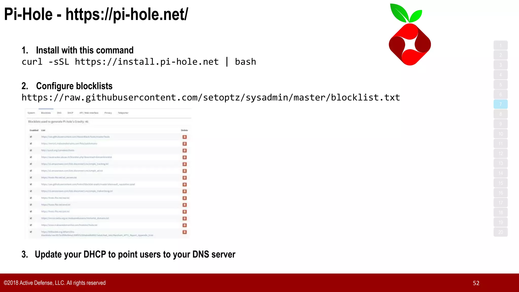Pi-Hole - https://pi-hole.net/
©2018 Active Defense, LLC. All rights reserved 52
1. Install with this command
curl -sSL https://install.pi-hole.net | bash
2. Configure blocklists
https://raw.githubusercontent.com/setoptz/sysadmin/master/blocklist.txt
3. Update your DHCP to point users to your DNS server
1
3
5
7
2
4
6
8
9
10
11
12
13
14
15
16
17
18
19
20
 