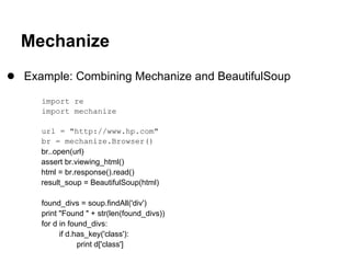 Mechanize
● Example: Combining Mechanize and BeautifulSoup
     import re
     import mechanize

     url = "http://www.hp.com"
     br = mechanize.Browser()
     br..open(url)
     assert br.viewing_html()
     html = br.response().read()
     result_soup = BeautifulSoup(html)

     found_divs = soup.findAll('div')
     print "Found " + str(len(found_divs))
     for d in found_divs:
           if d.has_key('class'):
                 print d['class']
 