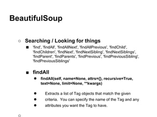 BeautifulSoup

  ○ Searching / Looking for things
    ■ 'find', 'findAll', 'findAllNext', 'findAllPrevious', 'findChild',
           'findChildren', 'findNext', 'findNextSibling', 'findNextSiblings',
           'findParent', 'findParents', 'findPrevious', 'findPreviousSibling',
           'findPreviousSiblings'

      ■ findAll
        ● findAll(self, name=None, attrs={}, recursive=True,
                text=None, limit=None, **kwargs)

           ●       Extracts a list of Tag objects that match the given
           ●       criteria. You can specify the name of the Tag and any
           ●       attributes you want the Tag to have.
 