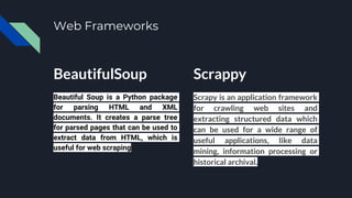 Web Frameworks
BeautifulSoup
Beautiful Soup is a Python package
for parsing HTML and XML
documents. It creates a parse tree
for parsed pages that can be used to
extract data from HTML, which is
useful for web scraping
Scrappy
Scrapy is an application framework
for crawling web sites and
extracting structured data which
can be used for a wide range of
useful applications, like data
mining, information processing or
historical archival.
 