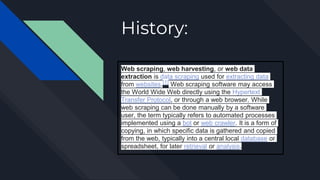 History:
Web scraping, web harvesting, or web data
extraction is data scraping used for extracting data
from websites.[1] Web scraping software may access
the World Wide Web directly using the Hypertext
Transfer Protocol, or through a web browser. While
web scraping can be done manually by a software
user, the term typically refers to automated processes
implemented using a bot or web crawler. It is a form of
copying, in which specific data is gathered and copied
from the web, typically into a central local database or
spreadsheet, for later retrieval or analysis.
 