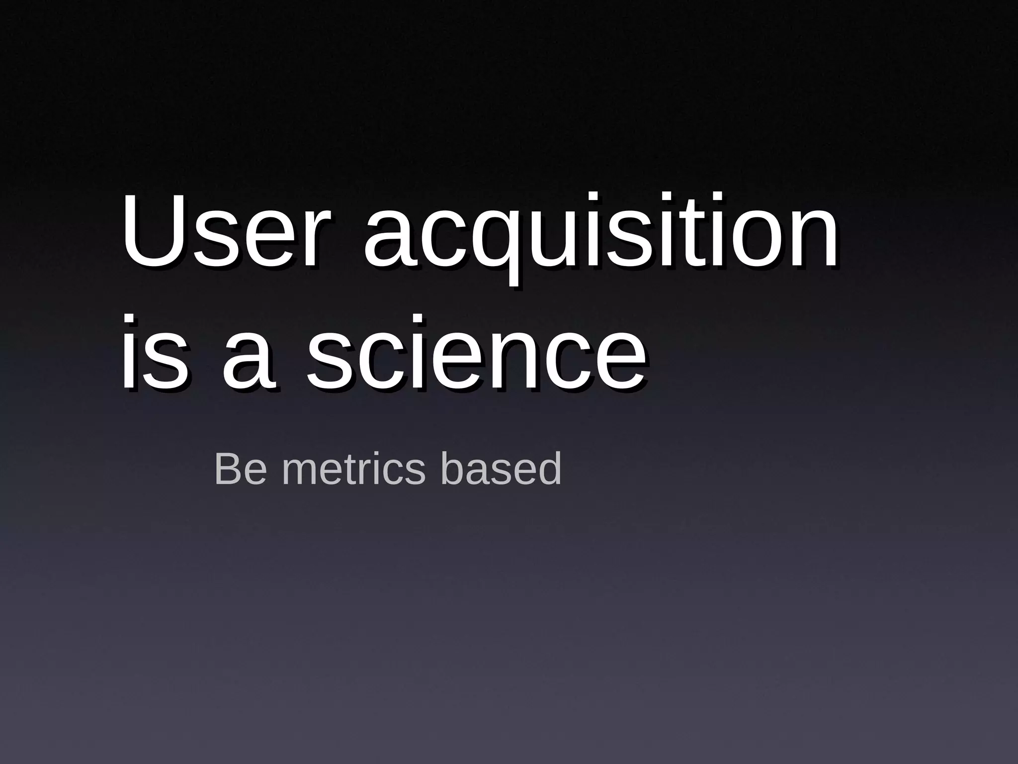 User acquisition is a science  Be metrics based 