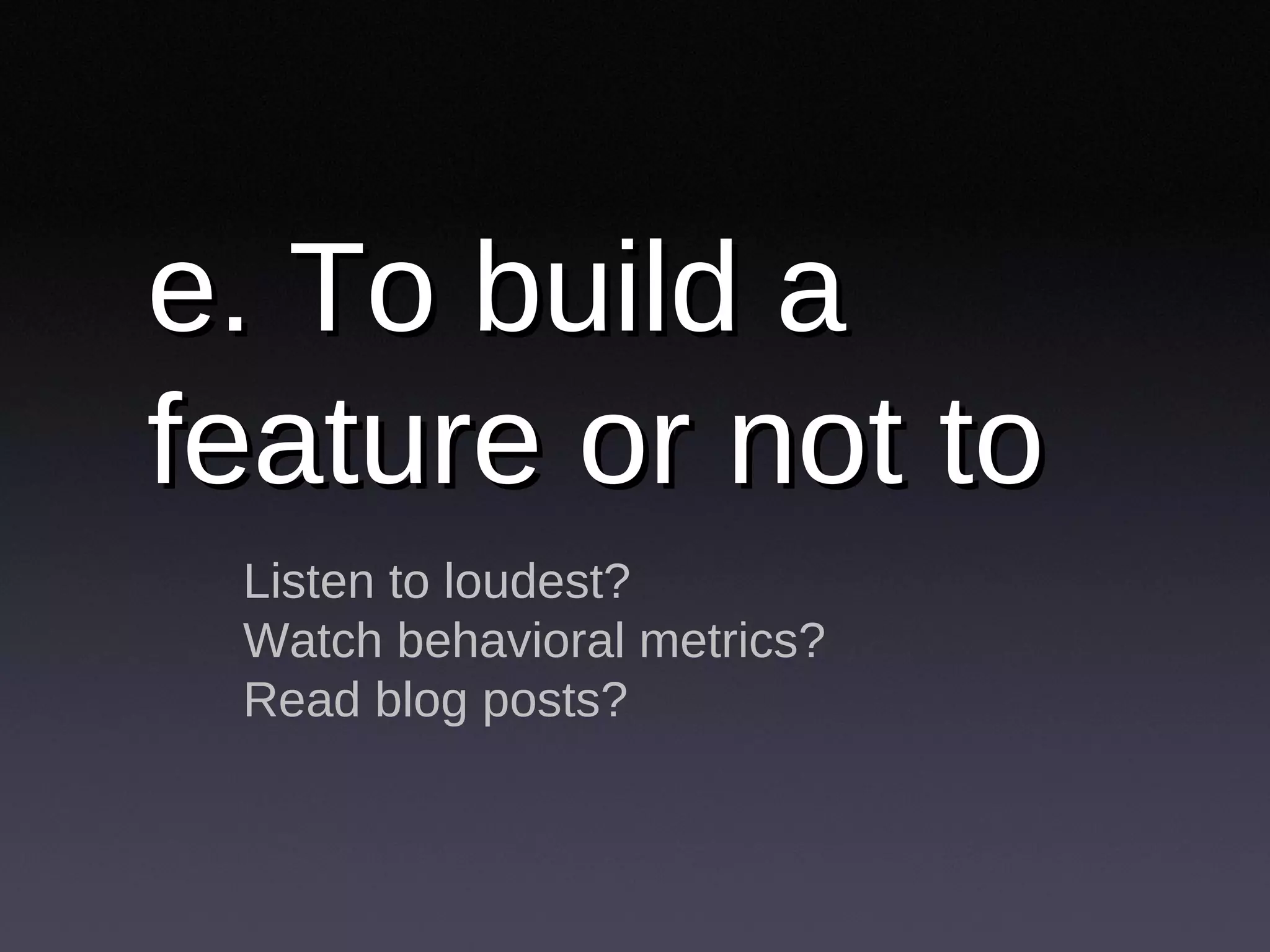 e. To build a feature or not to Listen to loudest? Watch behavioral metrics? Read blog posts? 