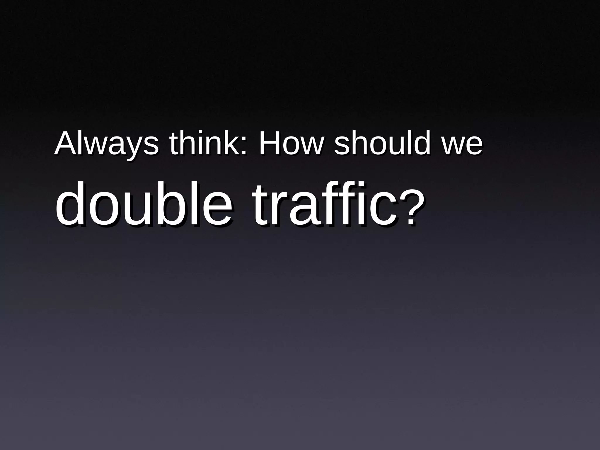 Always think: How should we   double traffic ? 