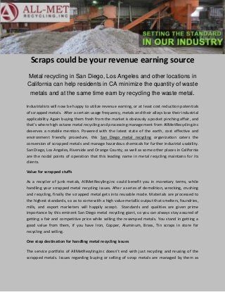 Scraps could be your revenue earning source
Metal recycling in San Diego, Los Angeles and other locations in
California can help residents in CA minimize the quantity of waste
 metals and at the same time earn by recycling the waste metal.

Industrialists will now be happy to utilize revenue earning, or at least cost reduction potentials
of scrapped metals. After a certain usage frequency, metals and their alloys lose their industrial
applicability. Again buying them fresh from the market is obviously a pocket pinching affair, and
that’s where high octane metal recycling and processing management from AllMetRecycling.inc
deserves a notable mention. Powered with the latest state of the earth, cost effective and
environment friendly procedure, this San Diego metal recycling organization caters the
conversion of scrapped metals and manage hazardous chemicals for further industrial usability.
San Diego, Los Angeles, Riverside and Orange County, as well as some other places in California
are the nodal points of operation that this leading name in metal recycling maintains for its
clients.

Value for scrapped stuffs

As a recycler of junk metals, AllMetRecyling.inc could benefit you in monetary terms, while
handling your scrapped metal recycling issues. After a series of demolition, wrecking, crushing
and recycling, finally the scrapped metal gets into reusable mode. Materials are processed to
the highest standards, so as to come with a high value metallic output that smelters, foundries,
mills, and export marketers will happily accept. Standards and qualities are given prime
importance by this eminent San Diego metal recycling giant, so you can always stay assured of
getting a fair and competitive price while selling the revamped metals. You stand in getting a
good value from them, if you have Iron, Copper, Aluminum, Brass, Tin scraps in store for
recycling and selling.

One stop destination for handling metal recycling issues

The service portfolio of AllMetRecyling.inc doesn’t end with just recycling and reusing of the
scrapped metals. Issues regarding buying or selling of scrap metals are managed by them as
 