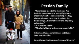 Persian Family
- “Parenthood is quite the challenge. You
basically have no time to yourself given the
sheer volume of demands: cooking, feeding,
playing, cleaning, worrying sick about the
tiniest things... It's emotionally and physically
exhausting.”
- “Is it worth it then?”
- “Absolutely! We're loving every second of it.”
Ayleen and her parents Michael and Nahid.
Seen near Monirieh
https://www.facebook.com/HumansOfTehran/
 