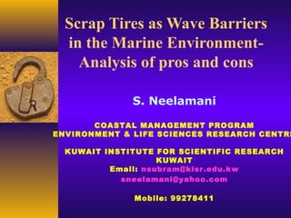 Scrap Tires as Wave Barriers
in the Marine Environment-
Analysis of pros and cons
S. Neelamani
COASTAL MANAGEMENT PROGRAM
ENVIRONMENT & LIFE SCIENCES RESEARCH CENTRE
KUWAIT INSTITUTE FOR SCIENTIFIC RESEARCH
KUWAIT
Email: nsubram@kisr.edu.kw
sneelamani@yahoo.com
Mobile: 99278411
 