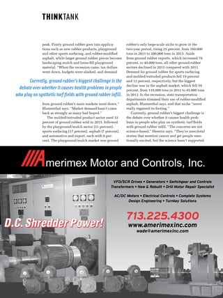 120_Scrap_MAY/JUNE 2015  www.scrap.org
peak. Finely ground rubber goes into applica-
tions such as new rubber products, playground
and other sports surfacing, and rubber-modified
asphalt, while larger ground rubber pieces become
landscaping mulch and loose-fill playground
material. “When the recession came, tax dollars
went down, budgets were slashed, and demand
from ground rubber’s main markets went down,”
Blumenthal says. “Market demand hasn’t come
back as strongly as many had hoped.”
The molded/extruded product sector used 33
percent of ground rubber sold in 2013, followed
by the playground/mulch sector (31 percent),
sports surfacing (17 percent), asphalt (7 percent),
and automotive and export, each with 6 per-
cent. The playground/mulch market was ground
rubber’s only large-scale niche to grow in the
two-year period, rising 25 percent, from 160,000
tons in 2011 to 200,000 tons in 2013. Aside
from ground rubber exports, which increased 78
percent, to 40,000 tons, all other ground rubber
sectors declined in 2013 compared with 2011.
Demand for ground rubber for sports surfacing
and molded/extruded products fell 19 percent
and 12 percent, respectively, but the biggest
decline was in the asphalt market, which fell 59
percent, from 110,000 tons in 2011 to 45,000 tons
in 2013. In the recession, state transportation
departments trimmed their use of rubber-modified
asphalt, Blumenthal says, and that niche “never
really regained its footing.”
Currently, ground rubber’s biggest challenge is
the debate over whether it causes health prob-
lems in people who play on synthetic turf fields
with ground rubber infill. “The concerns are not
science-based,” Sheerin says. “They’re anecdotal
stories that mention cancer and get people emo-
tionally excited, but the science hasn’t supported
Currently, ground rubber’s biggest challenge is the
debate over whether it causes health problems in people
who play on synthetic turf fields with ground rubber infill.
D.C. Shredder Power!D.C.Shredder Power!
VFD/SCR Drives • Generators • Switchgear and Controls
Transformers • New & Rebuilt • Drill Motor Repair Specialist
AC/DC Motors • Electrical Controls • Complete Systems
Design Engineering • Turnkey Solutions
713.225.4300
www.amerimexinc.com
wade@amerimexinc.com
ayout 1 11/5/2009 9:43 AM Page 1
 