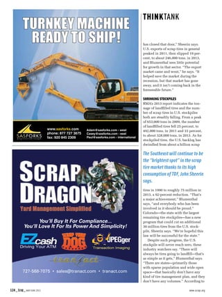 124_Scrap_MAY/JUNE 2015  www.scrap.org
has closed that door,” Sheerin says.
U.S. exports of scrap tires in general
peaked in 2011, then slipped 19 per-
cent, to about 246,000 tons, in 2013,
and Blumenthal sees little potential
for growth in that sector. “The export
market came and went,” he says. “It
helped save the market during the
recession, but that market has gone
away, and it isn’t coming back in the
foreseeable future.”
Shrinking stockpiles
RMA’s 2013 report indicates the ton-
nage of landfilled tires and the num-
ber of scrap tires in U.S. stockpiles
both are steadily falling. From a peak
of 653,000 tons in 2009, the number
of landfilled tires fell 25 percent, to
492,000 tons, in 2011 and 33 percent,
to about 328,000 tons, in 2013. As for
stockpiled tires, the U.S. backlog has
dwindled from about a billion scrap
tires in 1990 to roughly 75 million in
2013, a 92-percent reduction. “That’s
a major achievement,” Blumenthal
says, “and everybody who has been
involved in it should be proud.”
Colorado—the state with the largest
remaining tire stockpiles—has a new
program that could cut an additional
30 million tires from the U.S. stock-
pile, Sheerin says. “We’re hopeful this
law will be successful for the state.”
Despite such progress, the U.S.
stockpile will never reach zero, these
industry watchers say. “There will
always be tires going to landfill—that’s
as simple as it gets,” Blumenthal says.
“There are states—primarily those
with sparse population and wide open
space—that basically don’t have any
kind of tire management plan, and they
don’t have any volumes.” According to
The Southeast will continue to be
the “brightest spot” in the scrap
tire market thanks to its high
consumption of TDF, John Sheerin
says.
www.sasforks.com
phone: 877 727 3675
fax: 920 845 2309
TURNKEY MACHINE
READY TO SHIP!
Adam@sasforks.com - west
Casey@sasforks.com - east
Paul@sasforks.com - international
727-568-7075 • sales@tranact.com • tranact.com
You’ll Buy It For Compliance...
You’ll Love It For Its Power And Simplicity!
 