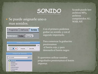  Se puede asignarle uno o
mas sonidos.
Con el primero podemos
grabar un sonido, y con el
segundo importarlo.
Para comenzar la grabación
presionamos
el botón rojo, y para
detenerlo el botón negro.
Si queremos utilizar sonidos
pregrabados presionamos el botón
importar.
Scratsh puede leer
archivos MP3,
archivos
comprimidos AU,
WAB; AIF.
 