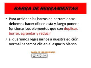 BARRA DE HERRAMIENTAS
• Para accionar las barras de herramientas
debemos hacer clic en esta y luego poner a
funcionar sus elementos que son duplicar,
borrar, agrandar y reducir
• si queremos regresarnos a nuestra edición
normal hacemos clic en el espacio blanco
 