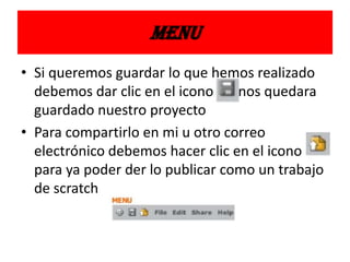 MENU
• Si queremos guardar lo que hemos realizado
debemos dar clic en el icono nos quedara
guardado nuestro proyecto
• Para compartirlo en mi u otro correo
electrónico debemos hacer clic en el icono
para ya poder der lo publicar como un trabajo
de scratch
 