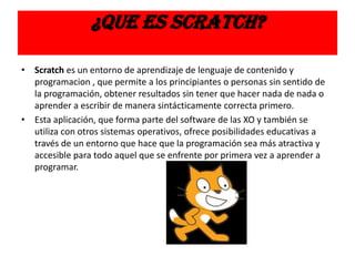 ¿QUE ES SCRATCH?
• Scratch es un entorno de aprendizaje de lenguaje de contenido y
programacion , que permite a los principiantes o personas sin sentido de
la programación, obtener resultados sin tener que hacer nada de nada o
aprender a escribir de manera sintácticamente correcta primero.
• Esta aplicación, que forma parte del software de las XO y también se
utiliza con otros sistemas operativos, ofrece posibilidades educativas a
través de un entorno que hace que la programación sea más atractiva y
accesible para todo aquel que se enfrente por primera vez a aprender a
programar.
 