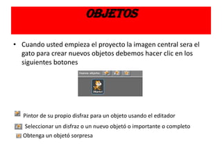 OBJETOS
• Cuando usted empieza el proyecto la imagen central sera el
gato para crear nuevos objetos debemos hacer clic en los
siguientes botones
Pintor de su propio disfraz para un objeto usando el editador
Seleccionar un disfraz o un nuevo objetó o importante o completo
Obtenga un objetó sorpresa
 