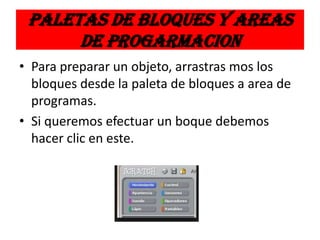 PALETAS DE BLOQUES Y AREAS
DE PROGARMACION
• Para preparar un objeto, arrastras mos los
bloques desde la paleta de bloques a area de
programas.
• Si queremos efectuar un boque debemos
hacer clic en este.
 