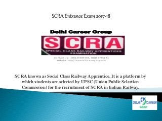 SCRA known as Social Class Railway Apprentice. It is a platform by
which students are selected by UPSC (Union Public Selection
Commission) for the recruitment of SCRA in Indian Railway.
Delhi Career Group
Contact us: - 08427339559, 07087785281
Website:- http//:www.delhicareergroup.com
 