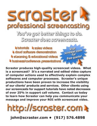 Scraster produces high-quality screencast videos. What
is a screencast? It’s a narrated and edited video capture
of computer actions used to effectively explain complex
softwares and computer processes. Scraster’s unique
productions have been proven to increase the visibility
of our clients’ products and services. Other clients using
our screencasts for support tutorials have noted decreases
of over 25% in support call volume. Contact us today
to learn how Scraster can help you communicate your
message and improve your ROI with screencast video.




   john@scraster.com • (917) 576.4898
 