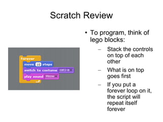 Scratch Review To program, think of lego blocks: Stack the controls on top of each other What is on top goes first If you put a forever loop on it, the script will repeat itself forever 