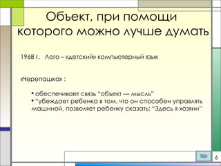 Объект, при помощи  которого можно лучше думать 1968 г.  Лого – «детский» компьютерный язык «Черепашка» : обеспечивает связь “объект — мысль” “ убеждает ребенка в том, что он способен управлять машиной, позволяет ребенку сказать: “Здесь я хозяин” 6 