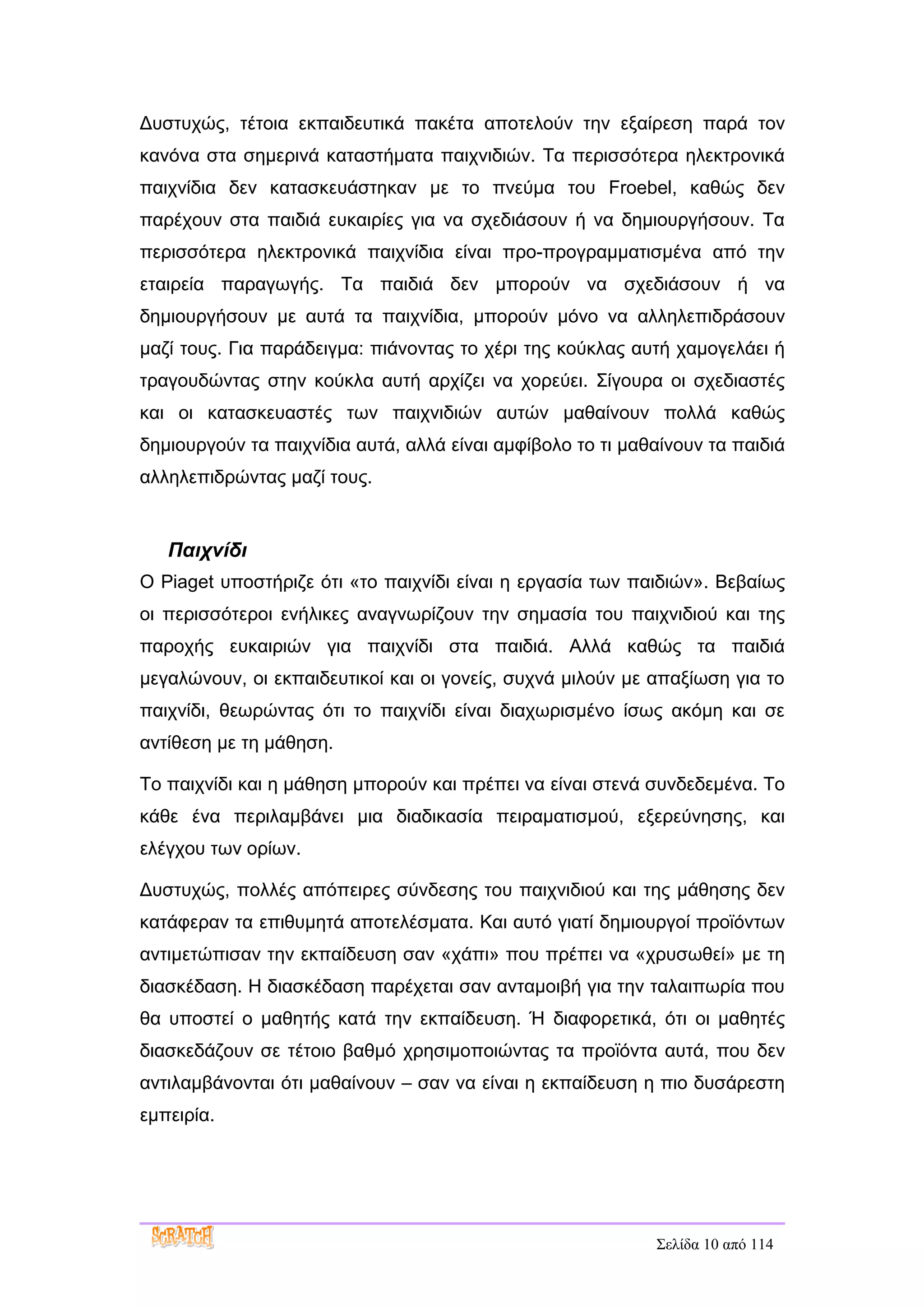 Δυστυχώς, τέτοια εκπαιδευτικά πακέτα αποτελούν την εξαίρεση παρά τον
κανόνα στα σημερινά καταστήματα παιχνιδιών. Τα περισσότερα ηλεκτρονικά
παιχνίδια δεν κατασκευάστηκαν με το πνεύμα του Froebel, καθώς δεν
παρέχουν στα παιδιά ευκαιρίες για να σχεδιάσουν ή να δημιουργήσουν. Τα
περισσότερα ηλεκτρονικά παιχνίδια είναι προ-προγραμματισμένα από την
εταιρεία παραγωγής. Τα παιδιά δεν μπορούν να σχεδιάσουν ή να
δημιουργήσουν με αυτά τα παιχνίδια, μπορούν μόνο να αλληλεπιδράσουν
μαζί τους. Για παράδειγμα: πιάνοντας το χέρι της κούκλας αυτή χαμογελάει ή
τραγουδώντας στην κούκλα αυτή αρχίζει να χορεύει. Σίγουρα οι σχεδιαστές
και οι κατασκευαστές των παιχνιδιών αυτών μαθαίνουν πολλά καθώς
δημιουργούν τα παιχνίδια αυτά, αλλά είναι αμφίβολο το τι μαθαίνουν τα παιδιά
αλληλεπιδρώντας μαζί τους.


   Παιχνίδι
Ο Piaget υποστήριζε ότι «το παιχνίδι είναι η εργασία των παιδιών». Βεβαίως
οι περισσότεροι ενήλικες αναγνωρίζουν την σημασία του παιχνιδιού και της
παροχής ευκαιριών για παιχνίδι στα παιδιά. Αλλά καθώς τα παιδιά
μεγαλώνουν, οι εκπαιδευτικοί και οι γονείς, συχνά μιλούν με απαξίωση για το
παιχνίδι, θεωρώντας ότι το παιχνίδι είναι διαχωρισμένο ίσως ακόμη και σε
αντίθεση με τη μάθηση.

Το παιχνίδι και η μάθηση μπορούν και πρέπει να είναι στενά συνδεδεμένα. Το
κάθε ένα περιλαμβάνει μια διαδικασία πειραματισμού, εξερεύνησης, και
ελέγχου των ορίων.

Δυστυχώς, πολλές απόπειρες σύνδεσης του παιχνιδιού και της μάθησης δεν
κατάφεραν τα επιθυμητά αποτελέσματα. Και αυτό γιατί δημιουργοί προϊόντων
αντιμετώπισαν την εκπαίδευση σαν «χάπι» που πρέπει να «χρυσωθεί» με τη
διασκέδαση. Η διασκέδαση παρέχεται σαν ανταμοιβή για την ταλαιπωρία που
θα υποστεί ο μαθητής κατά την εκπαίδευση. Ή διαφορετικά, ότι οι μαθητές
διασκεδάζουν σε τέτοιο βαθμό χρησιμοποιώντας τα προϊόντα αυτά, που δεν
αντιλαμβάνονται ότι μαθαίνουν – σαν να είναι η εκπαίδευση η πιο δυσάρεστη
εμπειρία.




                                                            Σελίδα 10 από 114
 