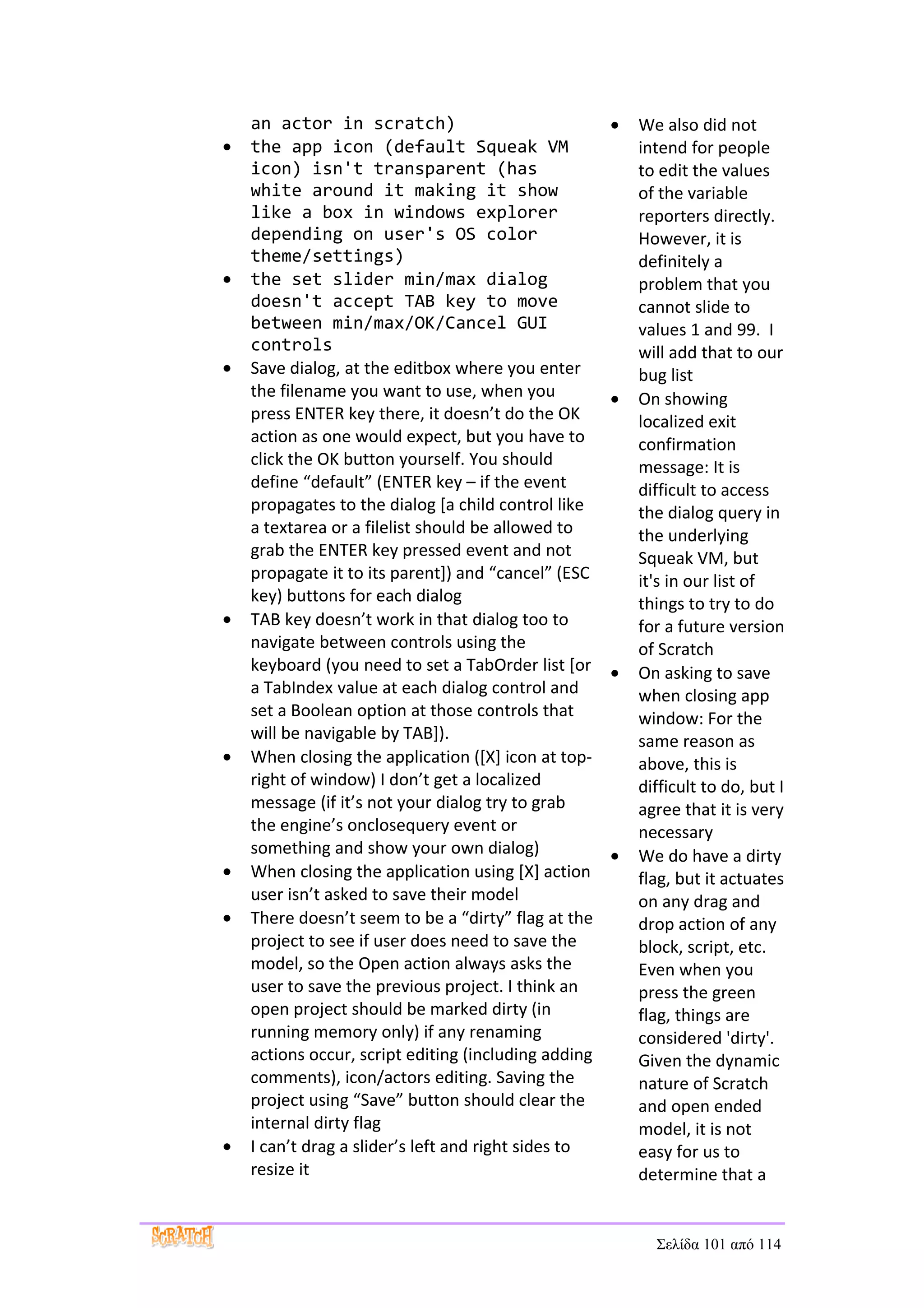 an actor in scratch)                              •   We also did not
•   the app icon (default Squeak VM                       intend for people
    icon) isn't transparent (has                          to edit the values
    white around it making it show                        of the variable
    like a box in windows explorer                        reporters directly.
    depending on user's OS color                          However, it is
    theme/settings)                                       definitely a
•   the set slider min/max dialog                         problem that you
    doesn't accept TAB key to move                        cannot slide to
    between min/max/OK/Cancel GUI                         values 1 and 99. I
    controls                                              will add that to our
•   Save dialog, at the editbox where you enter           bug list
    the filename you want to use, when you            •   On showing
    press ENTER key there, it doesn’t do the OK           localized exit
    action as one would expect, but you have to           confirmation
    click the OK button yourself. You should              message: It is
    define “default” (ENTER key – if the event            difficult to access
    propagates to the dialog [a child control like        the dialog query in
    a textarea or a filelist should be allowed to         the underlying
    grab the ENTER key pressed event and not              Squeak VM, but
    propagate it to its parent]) and “cancel” (ESC        it's in our list of
    key) buttons for each dialog                          things to try to do
•   TAB key doesn’t work in that dialog too to            for a future version
    navigate between controls using the                   of Scratch
    keyboard (you need to set a TabOrder list [or     •   On asking to save
    a TabIndex value at each dialog control and           when closing app
    set a Boolean option at those controls that           window: For the
    will be navigable by TAB]).                           same reason as
•   When closing the application ([X] icon at top-        above, this is
    right of window) I don’t get a localized              difficult to do, but I
    message (if it’s not your dialog try to grab          agree that it is very
    the engine’s onclosequery event or                    necessary
    something and show your own dialog)               •   We do have a dirty
•   When closing the application using [X] action         flag, but it actuates
    user isn’t asked to save their model                  on any drag and
•   There doesn’t seem to be a “dirty” flag at the        drop action of any
    project to see if user does need to save the          block, script, etc.
    model, so the Open action always asks the             Even when you
    user to save the previous project. I think an         press the green
    open project should be marked dirty (in               flag, things are
    running memory only) if any renaming                  considered 'dirty'.
    actions occur, script editing (including adding       Given the dynamic
    comments), icon/actors editing. Saving the            nature of Scratch
    project using “Save” button should clear the          and open ended
    internal dirty flag                                   model, it is not
•   I can’t drag a slider’s left and right sides to       easy for us to
    resize it                                             determine that a


                                                            Σελίδα 101 από 114
 