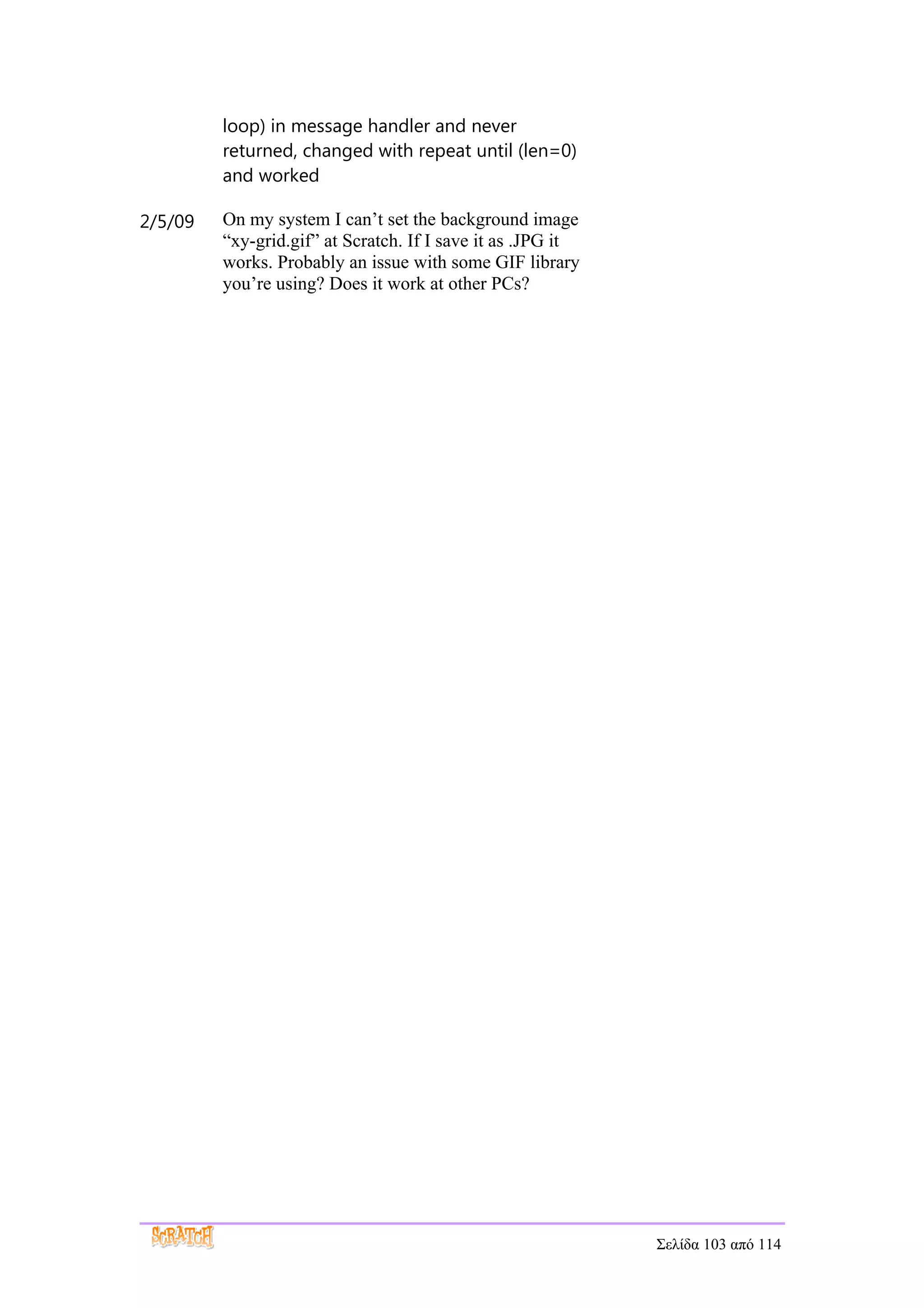 loop) in message handler and never
         returned, changed with repeat until (len=0)
         and worked

2/5/09   On my system I can’t set the background image
         “xy-grid.gif” at Scratch. If I save it as .JPG it
         works. Probably an issue with some GIF library
         you’re using? Does it work at other PCs?




                                                             Σελίδα 103 από 114
 