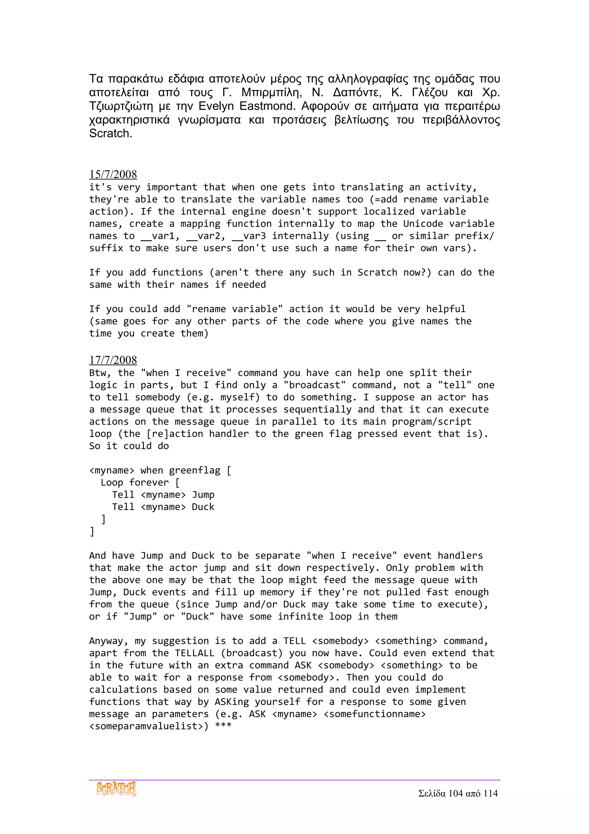 Τα παρακάτω εδάφια αποτελούν μέρος της αλληλογραφίας της ομάδας που
αποτελείται από τους Γ. Μπιρμπίλη, Ν. Δαπόντε, Κ. Γλέζου και Χρ.
Τζιωρτζιώτη με την Evelyn Eastmond. Αφορούν σε αιτήματα για περαιτέρω
χαρακτηριστικά γνωρίσματα και προτάσεις βελτίωσης του περιβάλλοντος
Scratch.


15/7/2008
it's very important that when one gets into translating an activity,
they're able to translate the variable names too (=add rename variable
action). If the internal engine doesn't support localized variable
names, create a mapping function internally to map the Unicode variable
names to __var1, __var2, __var3 internally (using __ or similar prefix/
suffix to make sure users don't use such a name for their own vars).

If you add functions (aren't there any such in Scratch now?) can do the
same with their names if needed

If you could add "rename variable" action it would be very helpful
(same goes for any other parts of the code where you give names the
time you create them)

17/7/2008
Btw, the "when I receive" command you have can help one split their
logic in parts, but I find only a "broadcast" command, not a "tell" one
to tell somebody (e.g. myself) to do something. I suppose an actor has
a message queue that it processes sequentially and that it can execute
actions on the message queue in parallel to its main program/script
loop (the [re]action handler to the green flag pressed event that is).
So it could do

<myname> when greenflag [
  Loop forever [
    Tell <myname> Jump
    Tell <myname> Duck
  ]
]

And have Jump and Duck to be separate "when I receive" event handlers
that make the actor jump and sit down respectively. Only problem with
the above one may be that the loop might feed the message queue with
Jump, Duck events and fill up memory if they're not pulled fast enough
from the queue (since Jump and/or Duck may take some time to execute),
or if "Jump" or "Duck" have some infinite loop in them

Anyway, my suggestion is to add a TELL <somebody> <something> command,
apart from the TELLALL (broadcast) you now have. Could even extend that
in the future with an extra command ASK <somebody> <something> to be
able to wait for a response from <somebody>. Then you could do
calculations based on some value returned and could even implement
functions that way by ASKing yourself for a response to some given
message an parameters (e.g. ASK <myname> <somefunctionname>
<someparamvaluelist>) ***




                                                         Σελίδα 104 από 114
 