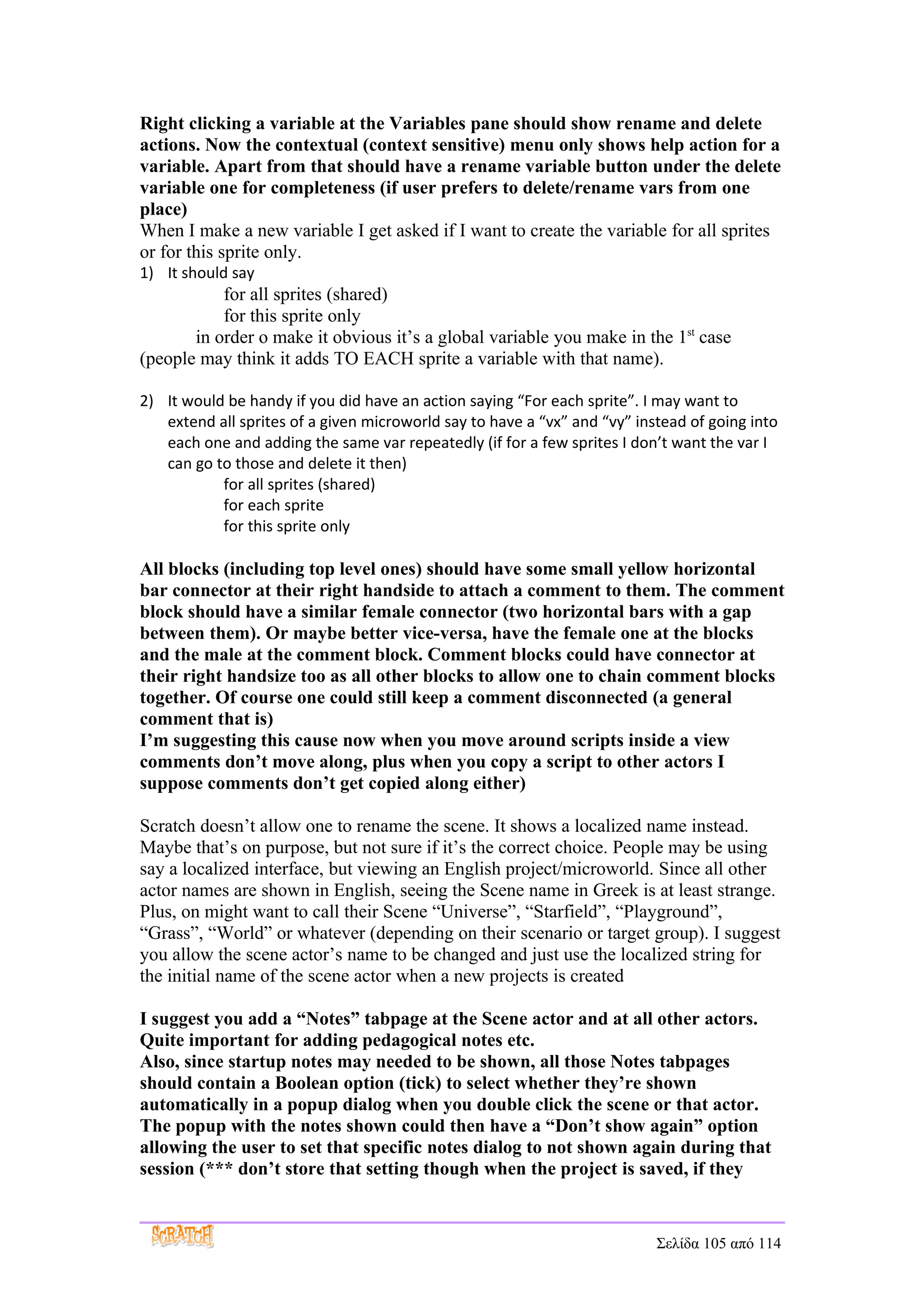 Right clicking a variable at the Variables pane should show rename and delete
actions. Now the contextual (context sensitive) menu only shows help action for a
variable. Apart from that should have a rename variable button under the delete
variable one for completeness (if user prefers to delete/rename vars from one
place)
When I make a new variable I get asked if I want to create the variable for all sprites
or for this sprite only.
1) It should say
           for all sprites (shared)
           for this sprite only
       in order o make it obvious it’s a global variable you make in the 1st case
(people may think it adds TO EACH sprite a variable with that name).

2) It would be handy if you did have an action saying “For each sprite”. I may want to
   extend all sprites of a given microworld say to have a “vx” and “vy” instead of going into
   each one and adding the same var repeatedly (if for a few sprites I don’t want the var I
   can go to those and delete it then)
           for all sprites (shared)
           for each sprite
           for this sprite only

All blocks (including top level ones) should have some small yellow horizontal
bar connector at their right handside to attach a comment to them. The comment
block should have a similar female connector (two horizontal bars with a gap
between them). Or maybe better vice-versa, have the female one at the blocks
and the male at the comment block. Comment blocks could have connector at
their right handsize too as all other blocks to allow one to chain comment blocks
together. Of course one could still keep a comment disconnected (a general
comment that is)
I’m suggesting this cause now when you move around scripts inside a view
comments don’t move along, plus when you copy a script to other actors I
suppose comments don’t get copied along either)

Scratch doesn’t allow one to rename the scene. It shows a localized name instead.
Maybe that’s on purpose, but not sure if it’s the correct choice. People may be using
say a localized interface, but viewing an English project/microworld. Since all other
actor names are shown in English, seeing the Scene name in Greek is at least strange.
Plus, on might want to call their Scene “Universe”, “Starfield”, “Playground”,
“Grass”, “World” or whatever (depending on their scenario or target group). I suggest
you allow the scene actor’s name to be changed and just use the localized string for
the initial name of the scene actor when a new projects is created

I suggest you add a “Notes” tabpage at the Scene actor and at all other actors.
Quite important for adding pedagogical notes etc.
Also, since startup notes may needed to be shown, all those Notes tabpages
should contain a Boolean option (tick) to select whether they’re shown
automatically in a popup dialog when you double click the scene or that actor.
The popup with the notes shown could then have a “Don’t show again” option
allowing the user to set that specific notes dialog to not shown again during that
session (*** don’t store that setting though when the project is saved, if they


                                                                           Σελίδα 105 από 114
 
