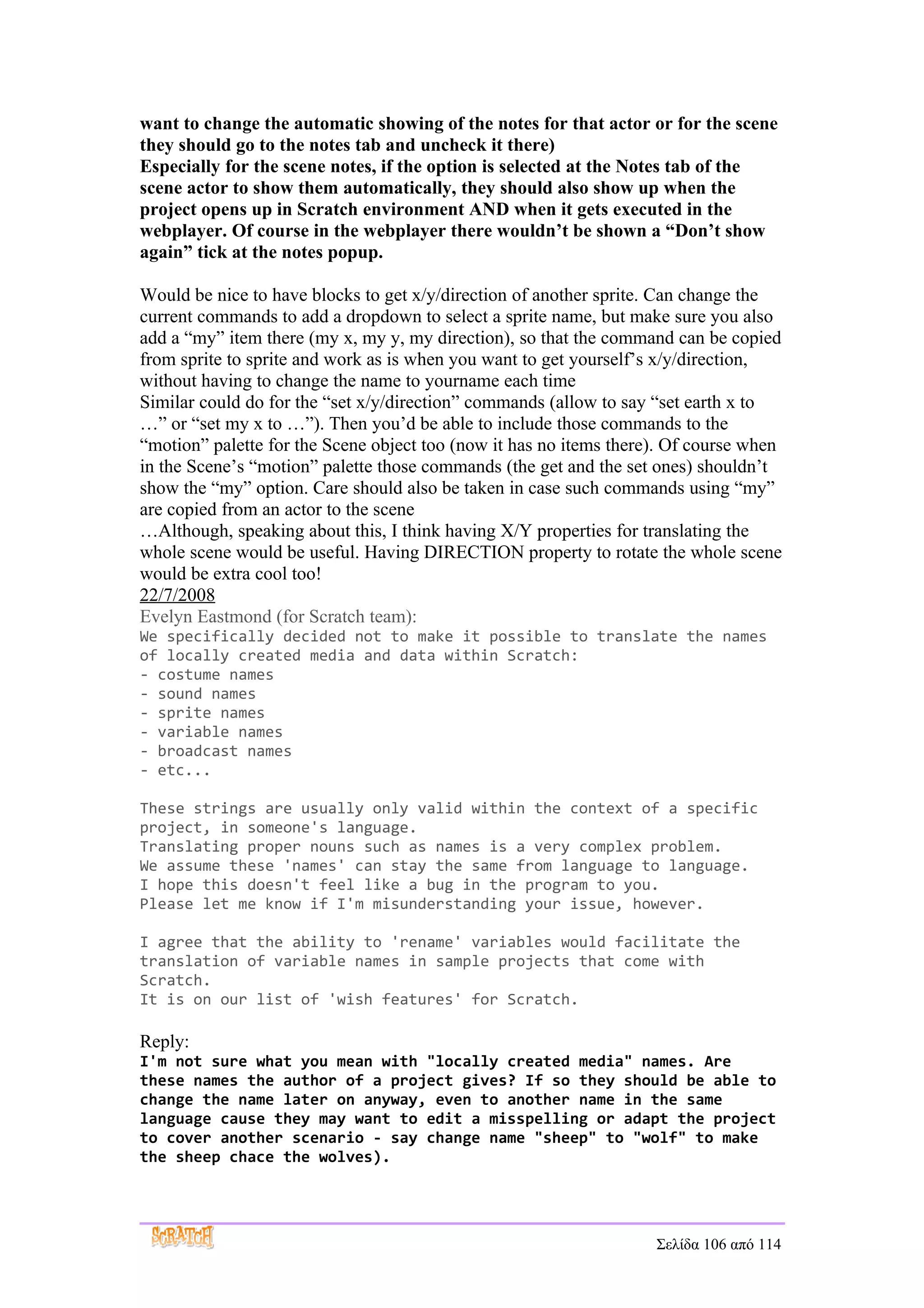want to change the automatic showing of the notes for that actor or for the scene
they should go to the notes tab and uncheck it there)
Especially for the scene notes, if the option is selected at the Notes tab of the
scene actor to show them automatically, they should also show up when the
project opens up in Scratch environment AND when it gets executed in the
webplayer. Of course in the webplayer there wouldn’t be shown a “Don’t show
again” tick at the notes popup.

Would be nice to have blocks to get x/y/direction of another sprite. Can change the
current commands to add a dropdown to select a sprite name, but make sure you also
add a “my” item there (my x, my y, my direction), so that the command can be copied
from sprite to sprite and work as is when you want to get yourself’s x/y/direction,
without having to change the name to yourname each time
Similar could do for the “set x/y/direction” commands (allow to say “set earth x to
…” or “set my x to …”). Then you’d be able to include those commands to the
“motion” palette for the Scene object too (now it has no items there). Of course when
in the Scene’s “motion” palette those commands (the get and the set ones) shouldn’t
show the “my” option. Care should also be taken in case such commands using “my”
are copied from an actor to the scene
…Although, speaking about this, I think having X/Y properties for translating the
whole scene would be useful. Having DIRECTION property to rotate the whole scene
would be extra cool too!
22/7/2008
Evelyn Eastmond (for Scratch team):
We specifically decided not to make it possible to translate the names
of locally created media and data within Scratch:
- costume names
- sound names
- sprite names
- variable names
- broadcast names
- etc...

These strings are usually only valid within the context of a specific
project, in someone's language.
Translating proper nouns such as names is a very complex problem.
We assume these 'names' can stay the same from language to language.
I hope this doesn't feel like a bug in the program to you.
Please let me know if I'm misunderstanding your issue, however.

I agree that the ability to 'rename' variables would facilitate the
translation of variable names in sample projects that come with
Scratch.
It is on our list of 'wish features' for Scratch.

Reply:
I'm not sure what you mean with "locally created media" names. Are
these names the author of a project gives? If so they should be able to
change the name later on anyway, even to another name in the same
language cause they may want to edit a misspelling or adapt the project
to cover another scenario - say change name "sheep" to "wolf" to make
the sheep chace the wolves).




                                                                    Σελίδα 106 από 114
 