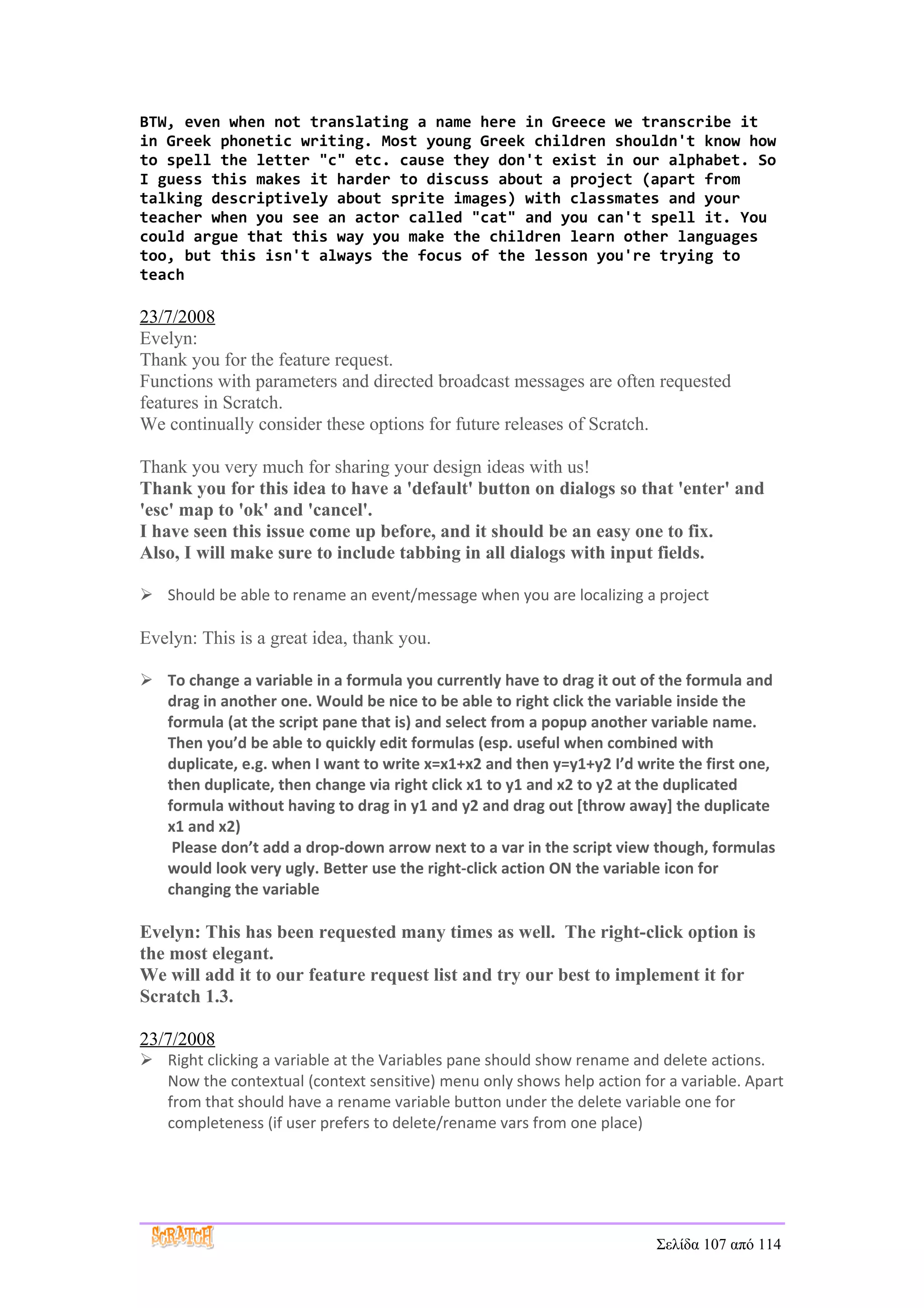 BTW, even when not translating a name here in Greece we transcribe it
in Greek phonetic writing. Most young Greek children shouldn't know how
to spell the letter "c" etc. cause they don't exist in our alphabet. So
I guess this makes it harder to discuss about a project (apart from
talking descriptively about sprite images) with classmates and your
teacher when you see an actor called "cat" and you can't spell it. You
could argue that this way you make the children learn other languages
too, but this isn't always the focus of the lesson you're trying to
teach

23/7/2008
Evelyn:
Thank you for the feature request.
Functions with parameters and directed broadcast messages are often requested
features in Scratch.
We continually consider these options for future releases of Scratch.

Thank you very much for sharing your design ideas with us!
Thank you for this idea to have a 'default' button on dialogs so that 'enter' and
'esc' map to 'ok' and 'cancel'.
I have seen this issue come up before, and it should be an easy one to fix.
Also, I will make sure to include tabbing in all dialogs with input fields.

 Should be able to rename an event/message when you are localizing a project

Evelyn: This is a great idea, thank you.

 To change a variable in a formula you currently have to drag it out of the formula and
  drag in another one. Would be nice to be able to right click the variable inside the
  formula (at the script pane that is) and select from a popup another variable name.
  Then you’d be able to quickly edit formulas (esp. useful when combined with
  duplicate, e.g. when I want to write x=x1+x2 and then y=y1+y2 I’d write the first one,
  then duplicate, then change via right click x1 to y1 and x2 to y2 at the duplicated
  formula without having to drag in y1 and y2 and drag out [throw away] the duplicate
  x1 and x2)
   Please don’t add a drop-down arrow next to a var in the script view though, formulas
  would look very ugly. Better use the right-click action ON the variable icon for
  changing the variable

Evelyn: This has been requested many times as well. The right-click option is
the most elegant.
We will add it to our feature request list and try our best to implement it for
Scratch 1.3.

23/7/2008
 Right clicking a variable at the Variables pane should show rename and delete actions.
  Now the contextual (context sensitive) menu only shows help action for a variable. Apart
  from that should have a rename variable button under the delete variable one for
  completeness (if user prefers to delete/rename vars from one place)




                                                                        Σελίδα 107 από 114
 
