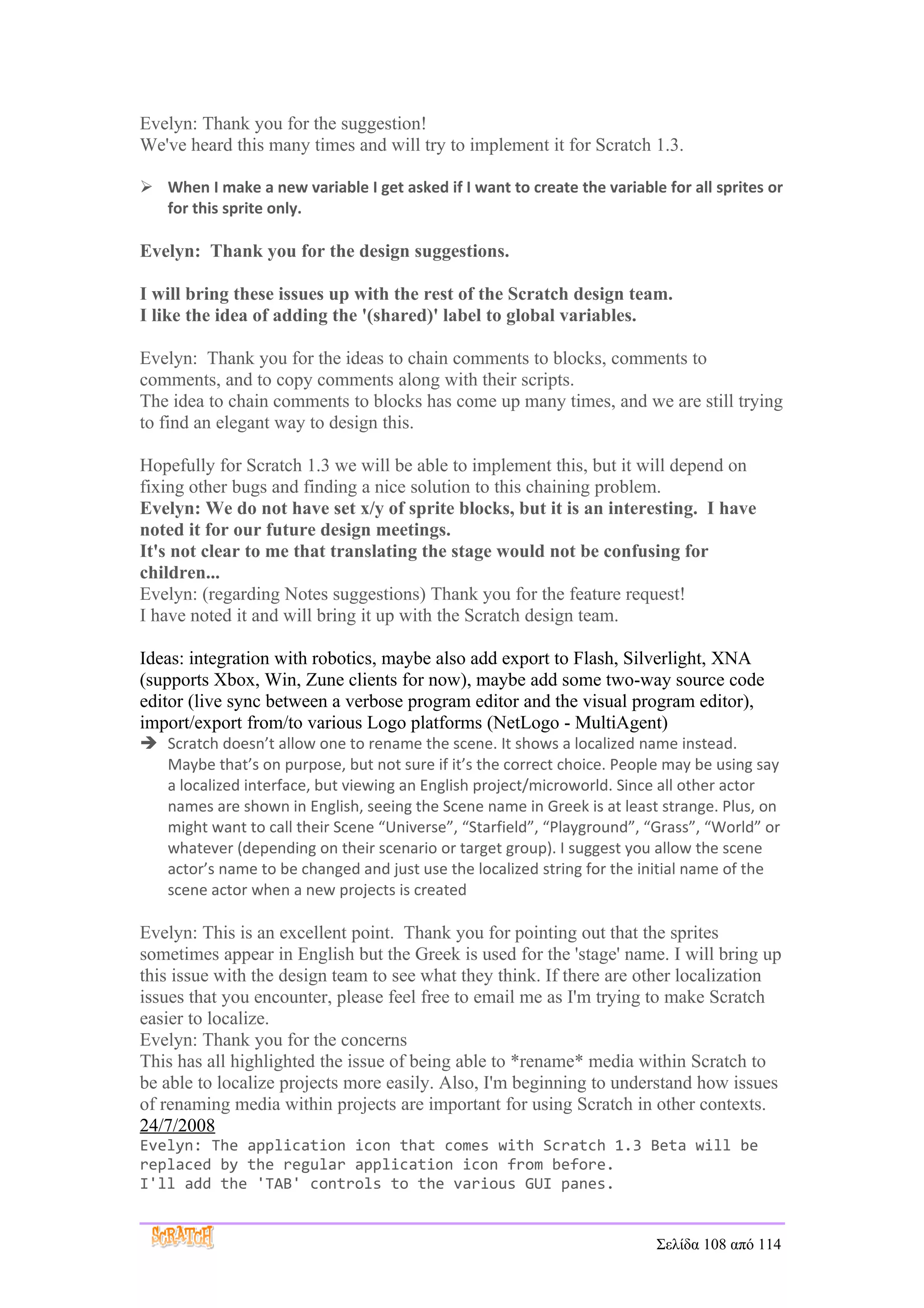 Evelyn: Thank you for the suggestion!
We've heard this many times and will try to implement it for Scratch 1.3.

 When I make a new variable I get asked if I want to create the variable for all sprites or
  for this sprite only.

Evelyn: Thank you for the design suggestions.

I will bring these issues up with the rest of the Scratch design team.
I like the idea of adding the '(shared)' label to global variables.

Evelyn: Thank you for the ideas to chain comments to blocks, comments to
comments, and to copy comments along with their scripts.
The idea to chain comments to blocks has come up many times, and we are still trying
to find an elegant way to design this.

Hopefully for Scratch 1.3 we will be able to implement this, but it will depend on
fixing other bugs and finding a nice solution to this chaining problem.
Evelyn: We do not have set x/y of sprite blocks, but it is an interesting. I have
noted it for our future design meetings.
It's not clear to me that translating the stage would not be confusing for
children...
Evelyn: (regarding Notes suggestions) Thank you for the feature request!
I have noted it and will bring it up with the Scratch design team.

Ideas: integration with robotics, maybe also add export to Flash, Silverlight, XNA
(supports Xbox, Win, Zune clients for now), maybe add some two-way source code
editor (live sync between a verbose program editor and the visual program editor),
import/export from/to various Logo platforms (NetLogo - MultiAgent)
 Scratch doesn’t allow one to rename the scene. It shows a localized name instead.
  Maybe that’s on purpose, but not sure if it’s the correct choice. People may be using say
  a localized interface, but viewing an English project/microworld. Since all other actor
  names are shown in English, seeing the Scene name in Greek is at least strange. Plus, on
  might want to call their Scene “Universe”, “Starfield”, “Playground”, “Grass”, “World” or
  whatever (depending on their scenario or target group). I suggest you allow the scene
  actor’s name to be changed and just use the localized string for the initial name of the
  scene actor when a new projects is created

Evelyn: This is an excellent point. Thank you for pointing out that the sprites
sometimes appear in English but the Greek is used for the 'stage' name. I will bring up
this issue with the design team to see what they think. If there are other localization
issues that you encounter, please feel free to email me as I'm trying to make Scratch
easier to localize.
Evelyn: Thank you for the concerns
This has all highlighted the issue of being able to *rename* media within Scratch to
be able to localize projects more easily. Also, I'm beginning to understand how issues
of renaming media within projects are important for using Scratch in other contexts.
24/7/2008
Evelyn: The application icon that comes with Scratch 1.3 Beta will be
replaced by the regular application icon from before.
I'll add the 'TAB' controls to the various GUI panes.


                                                                         Σελίδα 108 από 114
 