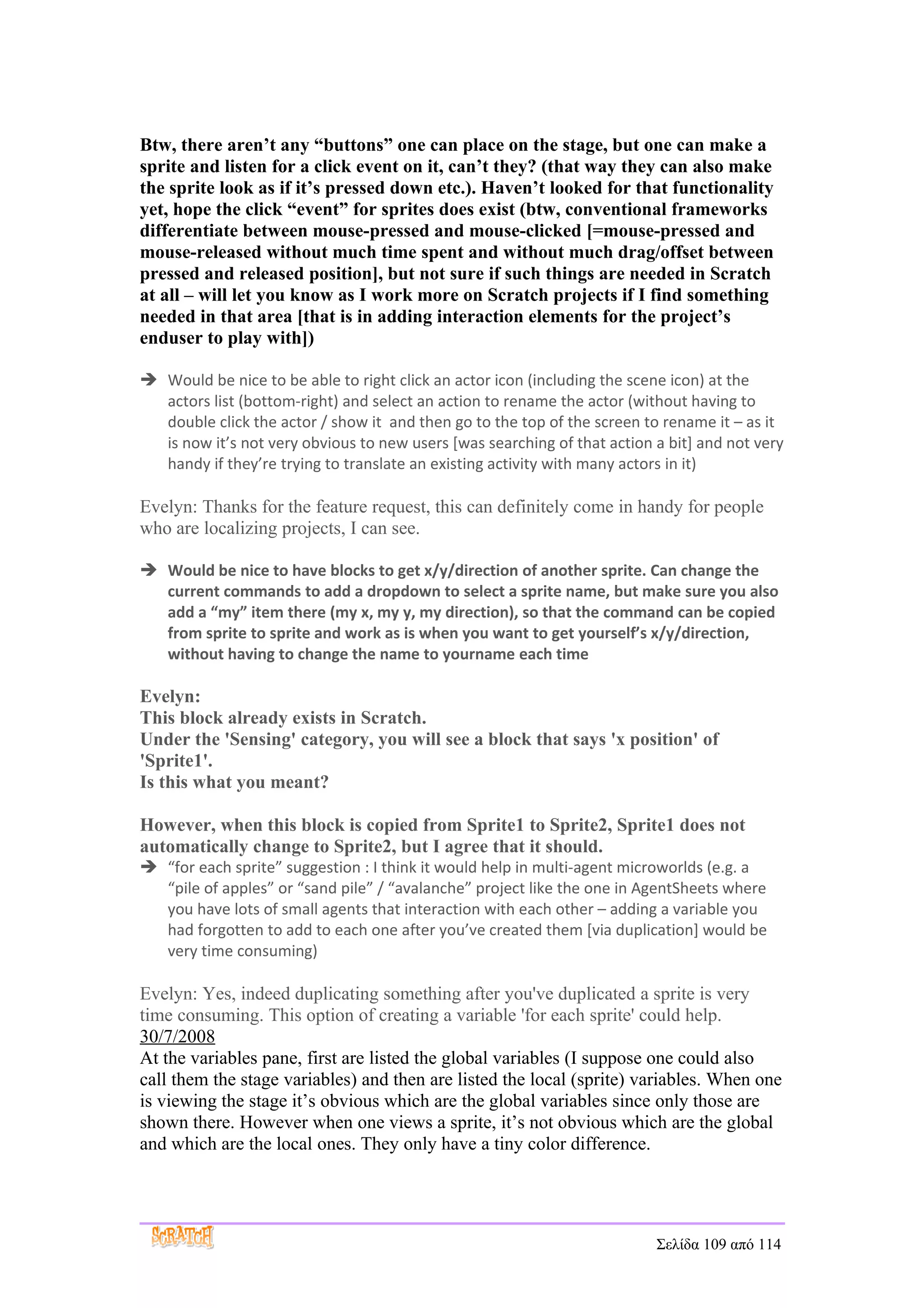 Btw, there aren’t any “buttons” one can place on the stage, but one can make a
sprite and listen for a click event on it, can’t they? (that way they can also make
the sprite look as if it’s pressed down etc.). Haven’t looked for that functionality
yet, hope the click “event” for sprites does exist (btw, conventional frameworks
differentiate between mouse-pressed and mouse-clicked [=mouse-pressed and
mouse-released without much time spent and without much drag/offset between
pressed and released position], but not sure if such things are needed in Scratch
at all – will let you know as I work more on Scratch projects if I find something
needed in that area [that is in adding interaction elements for the project’s
enduser to play with])

 Would be nice to be able to right click an actor icon (including the scene icon) at the
  actors list (bottom-right) and select an action to rename the actor (without having to
  double click the actor / show it and then go to the top of the screen to rename it – as it
  is now it’s not very obvious to new users [was searching of that action a bit] and not very
  handy if they’re trying to translate an existing activity with many actors in it)

Evelyn: Thanks for the feature request, this can definitely come in handy for people
who are localizing projects, I can see.

 Would be nice to have blocks to get x/y/direction of another sprite. Can change the
  current commands to add a dropdown to select a sprite name, but make sure you also
  add a “my” item there (my x, my y, my direction), so that the command can be copied
  from sprite to sprite and work as is when you want to get yourself’s x/y/direction,
  without having to change the name to yourname each time

Evelyn:
This block already exists in Scratch.
Under the 'Sensing' category, you will see a block that says 'x position' of
'Sprite1'.
Is this what you meant?

However, when this block is copied from Sprite1 to Sprite2, Sprite1 does not
automatically change to Sprite2, but I agree that it should.
 “for each sprite” suggestion : I think it would help in multi-agent microworlds (e.g. a
  “pile of apples” or “sand pile” / “avalanche” project like the one in AgentSheets where
  you have lots of small agents that interaction with each other – adding a variable you
  had forgotten to add to each one after you’ve created them [via duplication] would be
  very time consuming)

Evelyn: Yes, indeed duplicating something after you've duplicated a sprite is very
time consuming. This option of creating a variable 'for each sprite' could help.
30/7/2008
At the variables pane, first are listed the global variables (I suppose one could also
call them the stage variables) and then are listed the local (sprite) variables. When one
is viewing the stage it’s obvious which are the global variables since only those are
shown there. However when one views a sprite, it’s not obvious which are the global
and which are the local ones. They only have a tiny color difference.




                                                                          Σελίδα 109 από 114
 