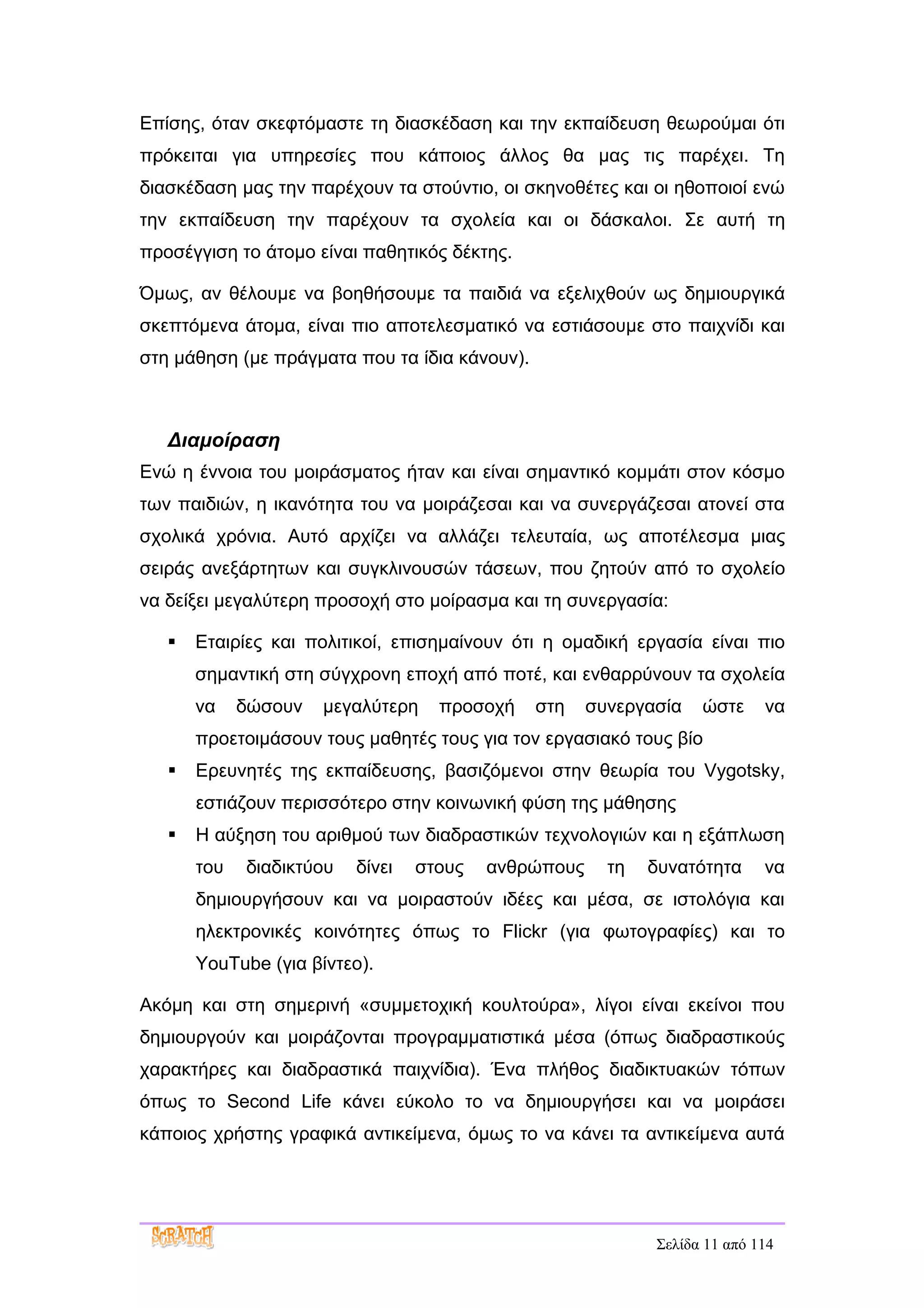 Επίσης, όταν σκεφτόμαστε τη διασκέδαση και την εκπαίδευση θεωρούμαι ότι
πρόκειται για υπηρεσίες που κάποιος άλλος θα μας τις παρέχει. Τη
διασκέδαση μας την παρέχουν τα στούντιο, οι σκηνοθέτες και οι ηθοποιοί ενώ
την εκπαίδευση την παρέχουν τα σχολεία και οι δάσκαλοι. Σε αυτή τη
προσέγγιση το άτομο είναι παθητικός δέκτης.

Όμως, αν θέλουμε να βοηθήσουμε τα παιδιά να εξελιχθούν ως δημιουργικά
σκεπτόμενα άτομα, είναι πιο αποτελεσματικό να εστιάσουμε στο παιχνίδι και
στη μάθηση (με πράγματα που τα ίδια κάνουν).



   Διαμοίραση
Ενώ η έννοια του μοιράσματος ήταν και είναι σημαντικό κομμάτι στον κόσμο
των παιδιών, η ικανότητα του να μοιράζεσαι και να συνεργάζεσαι ατονεί στα
σχολικά χρόνια. Αυτό αρχίζει να αλλάζει τελευταία, ως αποτέλεσμα μιας
σειράς ανεξάρτητων και συγκλινουσών τάσεων, που ζητούν από το σχολείο
να δείξει μεγαλύτερη προσοχή στο μοίρασμα και τη συνεργασία:

      Εταιρίες και πολιτικοί, επισημαίνουν ότι η ομαδική εργασία είναι πιο
       σημαντική στη σύγχρονη εποχή από ποτέ, και ενθαρρύνουν τα σχολεία
       να    δώσουν   μεγαλύτερη    προσοχή    στη    συνεργασία   ώστε     να
       προετοιμάσουν τους μαθητές τους για τον εργασιακό τους βίο
      Ερευνητές της εκπαίδευσης, βασιζόμενοι στην θεωρία του Vygotsky,
       εστιάζουν περισσότερο στην κοινωνική φύση της μάθησης
      Η αύξηση του αριθμού των διαδραστικών τεχνολογιών και η εξάπλωση
       του   διαδικτύου   δίνει   στους   ανθρώπους     τη   δυνατότητα     να
       δημιουργήσουν και να μοιραστούν ιδέες και μέσα, σε ιστολόγια και
       ηλεκτρονικές κοινότητες όπως το Flickr (για φωτογραφίες) και το
       YouTube (για βίντεο).

Ακόμη και στη σημερινή «συμμετοχική κουλτούρα», λίγοι είναι εκείνοι που
δημιουργούν και μοιράζονται προγραμματιστικά μέσα (όπως διαδραστικούς
χαρακτήρες και διαδραστικά παιχνίδια). Ένα πλήθος διαδικτυακών τόπων
όπως το Second Life κάνει εύκολο το να δημιουργήσει και να μοιράσει
κάποιος χρήστης γραφικά αντικείμενα, όμως το να κάνει τα αντικείμενα αυτά




                                                             Σελίδα 11 από 114
 
