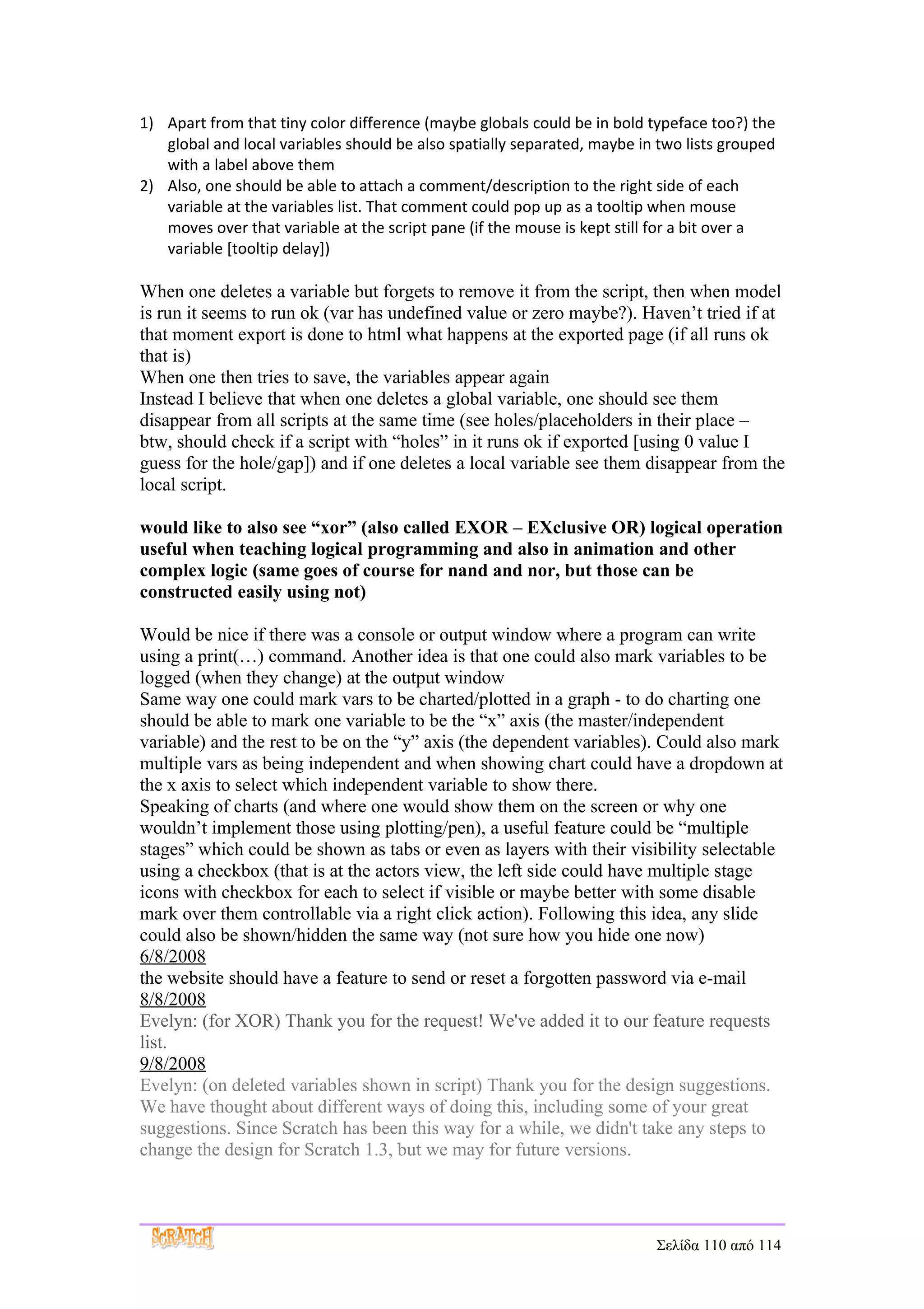 1) Apart from that tiny color difference (maybe globals could be in bold typeface too?) the
   global and local variables should be also spatially separated, maybe in two lists grouped
   with a label above them
2) Also, one should be able to attach a comment/description to the right side of each
   variable at the variables list. That comment could pop up as a tooltip when mouse
   moves over that variable at the script pane (if the mouse is kept still for a bit over a
   variable [tooltip delay])

When one deletes a variable but forgets to remove it from the script, then when model
is run it seems to run ok (var has undefined value or zero maybe?). Haven’t tried if at
that moment export is done to html what happens at the exported page (if all runs ok
that is)
When one then tries to save, the variables appear again
Instead I believe that when one deletes a global variable, one should see them
disappear from all scripts at the same time (see holes/placeholders in their place –
btw, should check if a script with “holes” in it runs ok if exported [using 0 value I
guess for the hole/gap]) and if one deletes a local variable see them disappear from the
local script.

would like to also see “xor” (also called EXOR – EXclusive OR) logical operation
useful when teaching logical programming and also in animation and other
complex logic (same goes of course for nand and nor, but those can be
constructed easily using not)

Would be nice if there was a console or output window where a program can write
using a print(…) command. Another idea is that one could also mark variables to be
logged (when they change) at the output window
Same way one could mark vars to be charted/plotted in a graph - to do charting one
should be able to mark one variable to be the “x” axis (the master/independent
variable) and the rest to be on the “y” axis (the dependent variables). Could also mark
multiple vars as being independent and when showing chart could have a dropdown at
the x axis to select which independent variable to show there.
Speaking of charts (and where one would show them on the screen or why one
wouldn’t implement those using plotting/pen), a useful feature could be “multiple
stages” which could be shown as tabs or even as layers with their visibility selectable
using a checkbox (that is at the actors view, the left side could have multiple stage
icons with checkbox for each to select if visible or maybe better with some disable
mark over them controllable via a right click action). Following this idea, any slide
could also be shown/hidden the same way (not sure how you hide one now)
6/8/2008
the website should have a feature to send or reset a forgotten password via e-mail
8/8/2008
Evelyn: (for XOR) Thank you for the request! We've added it to our feature requests
list.
9/8/2008
Evelyn: (on deleted variables shown in script) Thank you for the design suggestions.
We have thought about different ways of doing this, including some of your great
suggestions. Since Scratch has been this way for a while, we didn't take any steps to
change the design for Scratch 1.3, but we may for future versions.




                                                                          Σελίδα 110 από 114
 