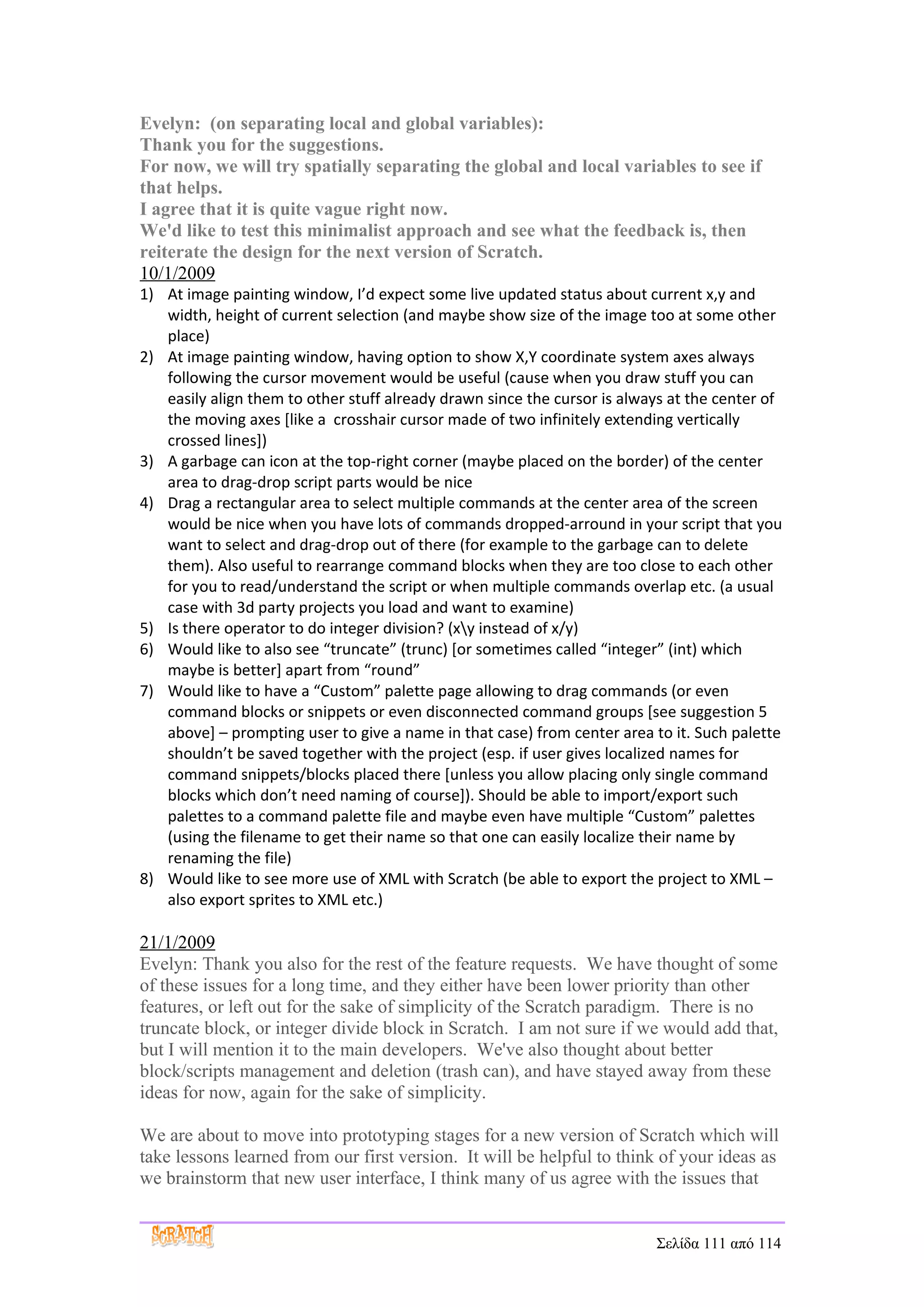 Evelyn: (on separating local and global variables):
Thank you for the suggestions.
For now, we will try spatially separating the global and local variables to see if
that helps.
I agree that it is quite vague right now.
We'd like to test this minimalist approach and see what the feedback is, then
reiterate the design for the next version of Scratch.
10/1/2009
1) At image painting window, I’d expect some live updated status about current x,y and
   width, height of current selection (and maybe show size of the image too at some other
   place)
2) At image painting window, having option to show X,Y coordinate system axes always
   following the cursor movement would be useful (cause when you draw stuff you can
   easily align them to other stuff already drawn since the cursor is always at the center of
   the moving axes [like a crosshair cursor made of two infinitely extending vertically
   crossed lines])
3) A garbage can icon at the top-right corner (maybe placed on the border) of the center
   area to drag-drop script parts would be nice
4) Drag a rectangular area to select multiple commands at the center area of the screen
   would be nice when you have lots of commands dropped-arround in your script that you
   want to select and drag-drop out of there (for example to the garbage can to delete
   them). Also useful to rearrange command blocks when they are too close to each other
   for you to read/understand the script or when multiple commands overlap etc. (a usual
   case with 3d party projects you load and want to examine)
5) Is there operator to do integer division? (xy instead of x/y)
6) Would like to also see “truncate” (trunc) [or sometimes called “integer” (int) which
   maybe is better] apart from “round”
7) Would like to have a “Custom” palette page allowing to drag commands (or even
   command blocks or snippets or even disconnected command groups [see suggestion 5
   above] – prompting user to give a name in that case) from center area to it. Such palette
   shouldn’t be saved together with the project (esp. if user gives localized names for
   command snippets/blocks placed there [unless you allow placing only single command
   blocks which don’t need naming of course]). Should be able to import/export such
   palettes to a command palette file and maybe even have multiple “Custom” palettes
   (using the filename to get their name so that one can easily localize their name by
   renaming the file)
8) Would like to see more use of XML with Scratch (be able to export the project to XML –
   also export sprites to XML etc.)

21/1/2009
Evelyn: Thank you also for the rest of the feature requests. We have thought of some
of these issues for a long time, and they either have been lower priority than other
features, or left out for the sake of simplicity of the Scratch paradigm. There is no
truncate block, or integer divide block in Scratch. I am not sure if we would add that,
but I will mention it to the main developers. We've also thought about better
block/scripts management and deletion (trash can), and have stayed away from these
ideas for now, again for the sake of simplicity.

We are about to move into prototyping stages for a new version of Scratch which will
take lessons learned from our first version. It will be helpful to think of your ideas as
we brainstorm that new user interface, I think many of us agree with the issues that


                                                                          Σελίδα 111 από 114
 