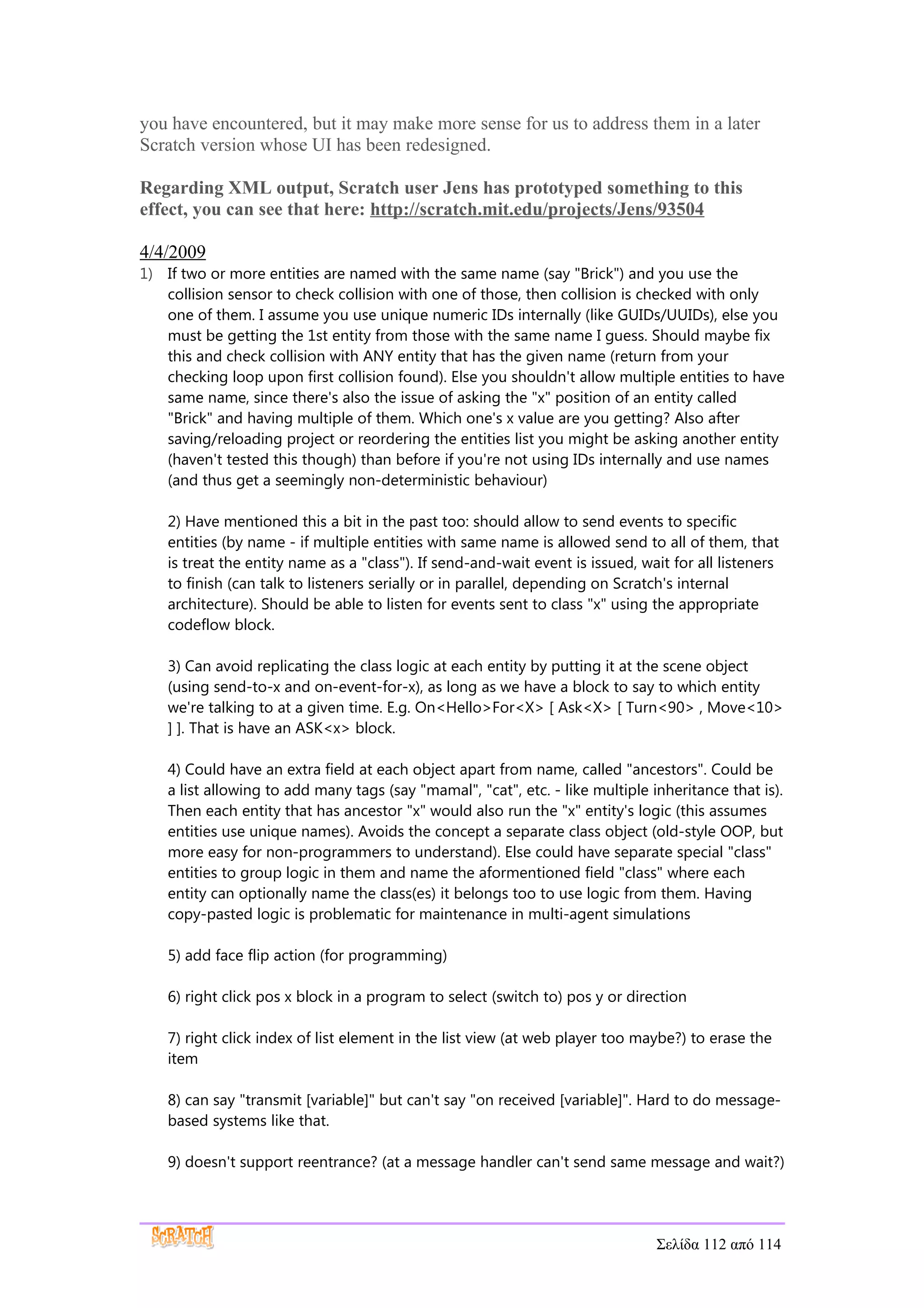 you have encountered, but it may make more sense for us to address them in a later
Scratch version whose UI has been redesigned.

Regarding XML output, Scratch user Jens has prototyped something to this
effect, you can see that here: http://scratch.mit.edu/projects/Jens/93504

4/4/2009
1) If two or more entities are named with the same name (say "Brick") and you use the
   collision sensor to check collision with one of those, then collision is checked with only
   one of them. I assume you use unique numeric IDs internally (like GUIDs/UUIDs), else you
   must be getting the 1st entity from those with the same name I guess. Should maybe fix
   this and check collision with ANY entity that has the given name (return from your
   checking loop upon first collision found). Else you shouldn't allow multiple entities to have
   same name, since there's also the issue of asking the "x" position of an entity called
   "Brick" and having multiple of them. Which one's x value are you getting? Also after
   saving/reloading project or reordering the entities list you might be asking another entity
   (haven't tested this though) than before if you're not using IDs internally and use names
   (and thus get a seemingly non-deterministic behaviour)

    2) Have mentioned this a bit in the past too: should allow to send events to specific
    entities (by name - if multiple entities with same name is allowed send to all of them, that
    is treat the entity name as a "class"). If send-and-wait event is issued, wait for all listeners
    to finish (can talk to listeners serially or in parallel, depending on Scratch's internal
    architecture). Should be able to listen for events sent to class "x" using the appropriate
    codeflow block.

    3) Can avoid replicating the class logic at each entity by putting it at the scene object
    (using send-to-x and on-event-for-x), as long as we have a block to say to which entity
    we're talking to at a given time. E.g. On<Hello>For<X> [ Ask<X> [ Turn<90> , Move<10>
    ] ]. That is have an ASK<x> block.

    4) Could have an extra field at each object apart from name, called "ancestors". Could be
    a list allowing to add many tags (say "mamal", "cat", etc. - like multiple inheritance that is).
    Then each entity that has ancestor "x" would also run the "x" entity's logic (this assumes
    entities use unique names). Avoids the concept a separate class object (old-style OOP, but
    more easy for non-programmers to understand). Else could have separate special "class"
    entities to group logic in them and name the aformentioned field "class" where each
    entity can optionally name the class(es) it belongs too to use logic from them. Having
    copy-pasted logic is problematic for maintenance in multi-agent simulations

    5) add face flip action (for programming)

    6) right click pos x block in a program to select (switch to) pos y or direction

    7) right click index of list element in the list view (at web player too maybe?) to erase the
    item

    8) can say "transmit [variable]" but can't say "on received [variable]". Hard to do message-
    based systems like that.

    9) doesn't support reentrance? (at a message handler can't send same message and wait?)




                                                                                Σελίδα 112 από 114
 