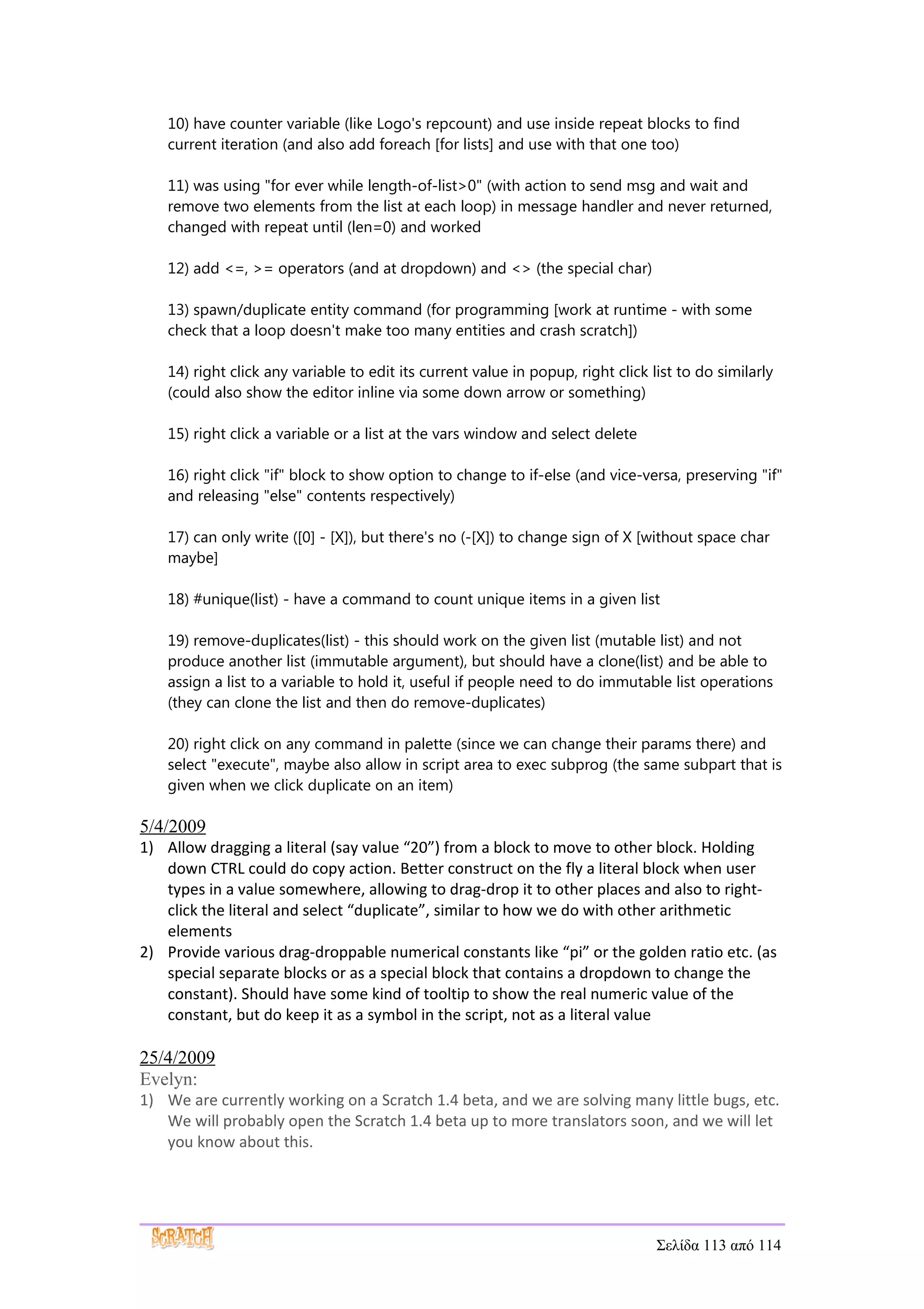 10) have counter variable (like Logo's repcount) and use inside repeat blocks to find
    current iteration (and also add foreach [for lists] and use with that one too)

    11) was using "for ever while length-of-list>0" (with action to send msg and wait and
    remove two elements from the list at each loop) in message handler and never returned,
    changed with repeat until (len=0) and worked

    12) add <=, >= operators (and at dropdown) and <> (the special char)

    13) spawn/duplicate entity command (for programming [work at runtime - with some
    check that a loop doesn't make too many entities and crash scratch])

    14) right click any variable to edit its current value in popup, right click list to do similarly
    (could also show the editor inline via some down arrow or something)

    15) right click a variable or a list at the vars window and select delete

    16) right click "if" block to show option to change to if-else (and vice-versa, preserving "if"
    and releasing "else" contents respectively)

    17) can only write ([0] - [X]), but there's no (-[X]) to change sign of X [without space char
    maybe]

    18) #unique(list) - have a command to count unique items in a given list

    19) remove-duplicates(list) - this should work on the given list (mutable list) and not
    produce another list (immutable argument), but should have a clone(list) and be able to
    assign a list to a variable to hold it, useful if people need to do immutable list operations
    (they can clone the list and then do remove-duplicates)

    20) right click on any command in palette (since we can change their params there) and
    select "execute", maybe also allow in script area to exec subprog (the same subpart that is
    given when we click duplicate on an item)

5/4/2009
1) Allow dragging a literal (say value “20”) from a block to move to other block. Holding
   down CTRL could do copy action. Better construct on the fly a literal block when user
   types in a value somewhere, allowing to drag-drop it to other places and also to right-
   click the literal and select “duplicate”, similar to how we do with other arithmetic
   elements
2) Provide various drag-droppable numerical constants like “pi” or the golden ratio etc. (as
   special separate blocks or as a special block that contains a dropdown to change the
   constant). Should have some kind of tooltip to show the real numeric value of the
   constant, but do keep it as a symbol in the script, not as a literal value

25/4/2009
Evelyn:
1) We are currently working on a Scratch 1.4 beta, and we are solving many little bugs, etc.
   We will probably open the Scratch 1.4 beta up to more translators soon, and we will let
   you know about this.




                                                                                  Σελίδα 113 από 114
 