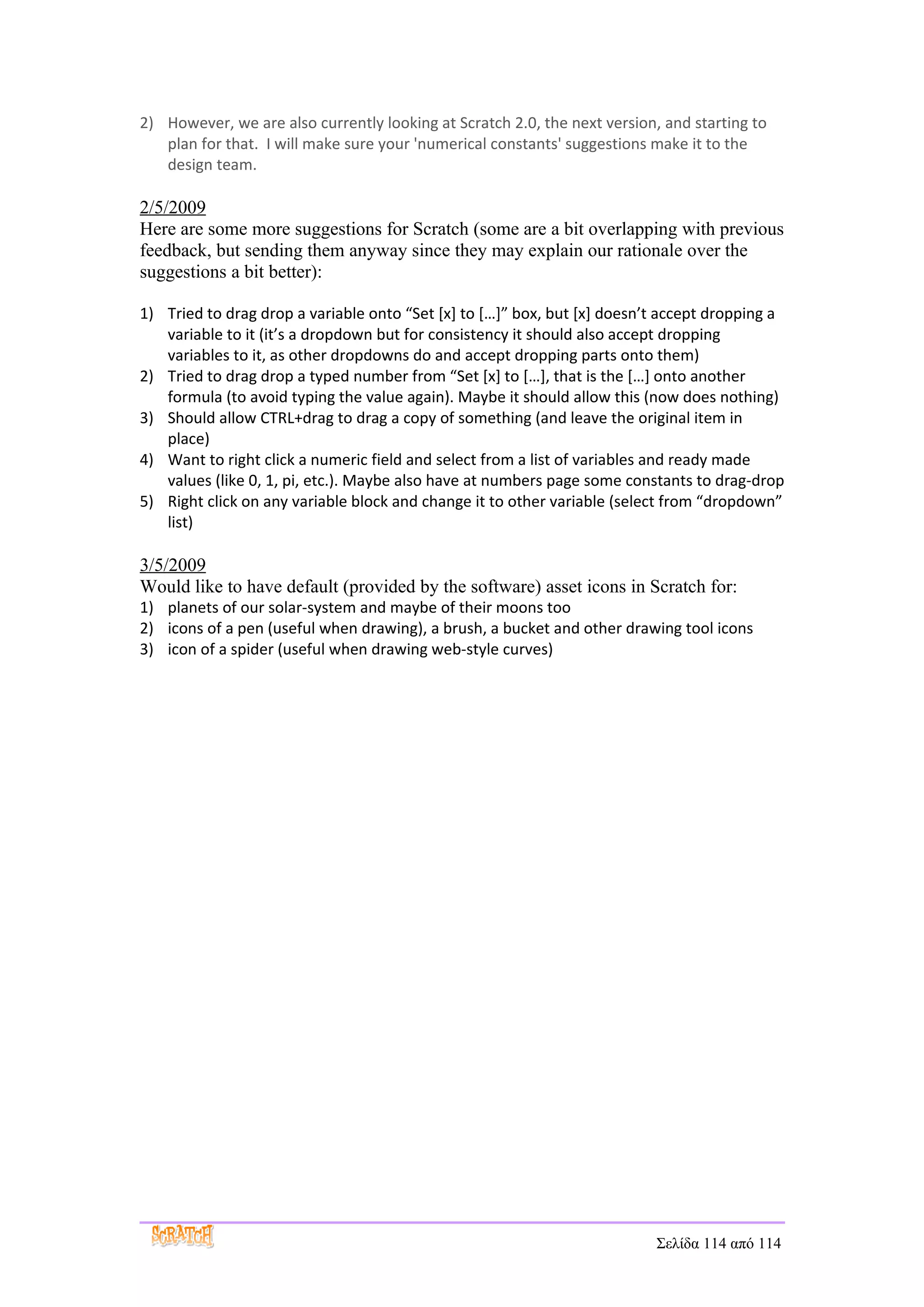 2) However, we are also currently looking at Scratch 2.0, the next version, and starting to
   plan for that. I will make sure your 'numerical constants' suggestions make it to the
   design team.

2/5/2009
Here are some more suggestions for Scratch (some are a bit overlapping with previous
feedback, but sending them anyway since they may explain our rationale over the
suggestions a bit better):

1) Tried to drag drop a variable onto “Set [x] to […]” box, but [x] doesn’t accept dropping a
   variable to it (it’s a dropdown but for consistency it should also accept dropping
   variables to it, as other dropdowns do and accept dropping parts onto them)
2) Tried to drag drop a typed number from “Set [x] to […], that is the […] onto another
   formula (to avoid typing the value again). Maybe it should allow this (now does nothing)
3) Should allow CTRL+drag to drag a copy of something (and leave the original item in
   place)
4) Want to right click a numeric field and select from a list of variables and ready made
   values (like 0, 1, pi, etc.). Maybe also have at numbers page some constants to drag-drop
5) Right click on any variable block and change it to other variable (select from “dropdown”
   list)

3/5/2009
Would like to have default (provided by the software) asset icons in Scratch for:
1) planets of our solar-system and maybe of their moons too
2) icons of a pen (useful when drawing), a brush, a bucket and other drawing tool icons
3) icon of a spider (useful when drawing web-style curves)




                                                                           Σελίδα 114 από 114
 