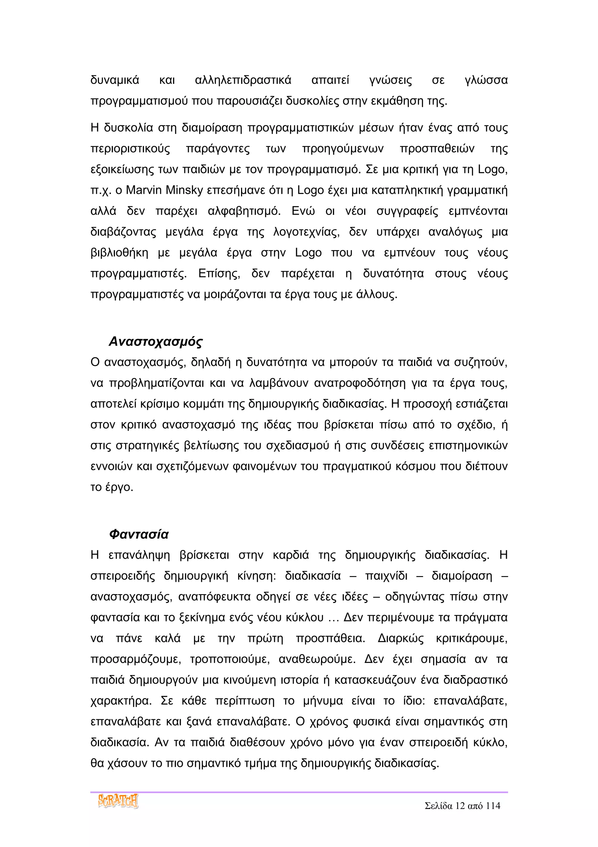 δυναμικά    και     αλληλεπιδραστικά     απαιτεί     γνώσεις     σε     γλώσσα
προγραμματισμού που παρουσιάζει δυσκολίες στην εκμάθηση της.

Η δυσκολία στη διαμοίραση προγραμματιστικών μέσων ήταν ένας από τους
περιοριστικούς     παράγοντες    των   προηγούμενων       προσπαθειών         της
εξοικείωσης των παιδιών με τον προγραμματισμό. Σε μια κριτική για τη Logo,
π.χ. ο Marvin Minsky επεσήμανε ότι η Logo έχει μια καταπληκτική γραμματική
αλλά δεν παρέχει αλφαβητισμό. Ενώ οι νέοι συγγραφείς εμπνέονται
διαβάζοντας μεγάλα έργα της λογοτεχνίας, δεν υπάρχει αναλόγως μια
βιβλιοθήκη με μεγάλα έργα στην Logo που να εμπνέουν τους νέους
προγραμματιστές. Επίσης, δεν παρέχεται η δυνατότητα στους νέους
προγραμματιστές να μοιράζονται τα έργα τους με άλλους.


     Αναστοχασμός
Ο αναστοχασμός, δηλαδή η δυνατότητα να μπορούν τα παιδιά να συζητούν,
να προβληματίζονται και να λαμβάνουν ανατροφοδότηση για τα έργα τους,
αποτελεί κρίσιμο κομμάτι της δημιουργικής διαδικασίας. Η προσοχή εστιάζεται
στον κριτικό αναστοχασμό της ιδέας που βρίσκεται πίσω από το σχέδιο, ή
στις στρατηγικές βελτίωσης του σχεδιασμού ή στις συνδέσεις επιστημονικών
εννοιών και σχετιζόμενων φαινομένων του πραγματικού κόσμου που διέπουν
το έργο.


     Φαντασία
Η επανάληψη βρίσκεται στην καρδιά της δημιουργικής διαδικασίας. Η
σπειροειδής δημιουργική κίνηση: διαδικασία – παιχνίδι – διαμοίραση –
αναστοχασμός, αναπόφευκτα οδηγεί σε νέες ιδέες – οδηγώντας πίσω στην
φαντασία και το ξεκίνημα ενός νέου κύκλου … Δεν περιμένουμε τα πράγματα
να   πάνε   καλά    με   την   πρώτη   προσπάθεια.    Διαρκώς     κριτικάρουμε,
προσαρμόζουμε, τροποποιούμε, αναθεωρούμε. Δεν έχει σημασία αν τα
παιδιά δημιουργούν μια κινούμενη ιστορία ή κατασκευάζουν ένα διαδραστικό
χαρακτήρα. Σε κάθε περίπτωση το μήνυμα είναι το ίδιο: επαναλάβατε,
επαναλάβατε και ξανά επαναλάβατε. Ο χρόνος φυσικά είναι σημαντικός στη
διαδικασία. Αν τα παιδιά διαθέσουν χρόνο μόνο για έναν σπειροειδή κύκλο,
θα χάσουν το πιο σημαντικό τμήμα της δημιουργικής διαδικασίας.


                                                                Σελίδα 12 από 114
 