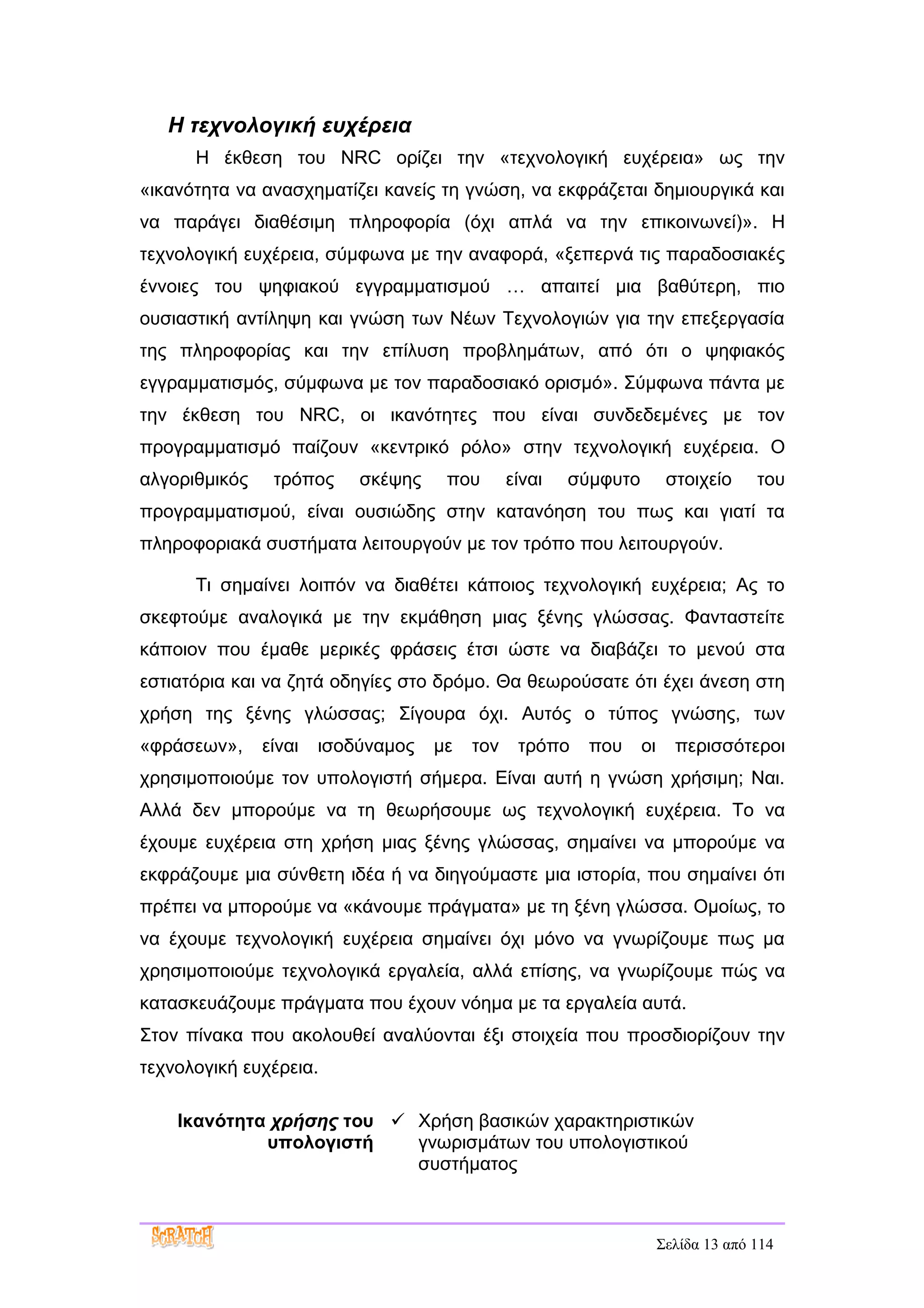 Η τεχνολογική ευχέρεια
      Η έκθεση του NRC ορίζει την «τεχνολογική ευχέρεια» ως την
«ικανότητα να ανασχηματίζει κανείς τη γνώση, να εκφράζεται δημιουργικά και
να παράγει διαθέσιμη πληροφορία (όχι απλά να την επικοινωνεί)». Η
τεχνολογική ευχέρεια, σύμφωνα με την αναφορά, «ξεπερνά τις παραδοσιακές
έννοιες του ψηφιακού εγγραμματισμού … απαιτεί μια βαθύτερη, πιο
ουσιαστική αντίληψη και γνώση των Νέων Τεχνολογιών για την επεξεργασία
της πληροφορίας και την επίλυση προβλημάτων, από ότι ο ψηφιακός
εγγραμματισμός, σύμφωνα με τον παραδοσιακό ορισμό». Σύμφωνα πάντα με
την έκθεση του NRC, οι ικανότητες που είναι συνδεδεμένες με τον
προγραμματισμό παίζουν «κεντρικό ρόλο» στην τεχνολογική ευχέρεια. Ο
αλγοριθμικός    τρόπος     σκέψης    που       είναι   σύμφυτο         στοιχείο     του
προγραμματισμού, είναι ουσιώδης στην κατανόηση του πως και γιατί τα
πληροφοριακά συστήματα λειτουργούν με τον τρόπο που λειτουργούν.

      Τι σημαίνει λοιπόν να διαθέτει κάποιος τεχνολογική ευχέρεια; Ας το
σκεφτούμε αναλογικά με την εκμάθηση μιας ξένης γλώσσας. Φανταστείτε
κάποιον που έμαθε μερικές φράσεις έτσι ώστε να διαβάζει το μενού στα
εστιατόρια και να ζητά οδηγίες στο δρόμο. Θα θεωρούσατε ότι έχει άνεση στη
χρήση της ξένης γλώσσας; Σίγουρα όχι. Αυτός ο τύπος γνώσης, των
«φράσεων»,     είναι   ισοδύναμος   με   τον    τρόπο    που     οι     περισσότεροι
χρησιμοποιούμε τον υπολογιστή σήμερα. Είναι αυτή η γνώση χρήσιμη; Ναι.
Αλλά δεν μπορούμε να τη θεωρήσουμε ως τεχνολογική ευχέρεια. Το να
έχουμε ευχέρεια στη χρήση μιας ξένης γλώσσας, σημαίνει να μπορούμε να
εκφράζουμε μια σύνθετη ιδέα ή να διηγούμαστε μια ιστορία, που σημαίνει ότι
πρέπει να μπορούμε να «κάνουμε πράγματα» με τη ξένη γλώσσα. Ομοίως, το
να έχουμε τεχνολογική ευχέρεια σημαίνει όχι μόνο να γνωρίζουμε πως μα
χρησιμοποιούμε τεχνολογικά εργαλεία, αλλά επίσης, να γνωρίζουμε πώς να
κατασκευάζουμε πράγματα που έχουν νόημα με τα εργαλεία αυτά.
Στον πίνακα που ακολουθεί αναλύονται έξι στοιχεία που προσδιορίζουν την
τεχνολογική ευχέρεια.

    Ικανότητα χρήσης του  Χρήση βασικών χαρακτηριστικών
             υπολογιστή    γνωρισμάτων του υπολογιστικού
                           συστήματος



                                                                      Σελίδα 13 από 114
 