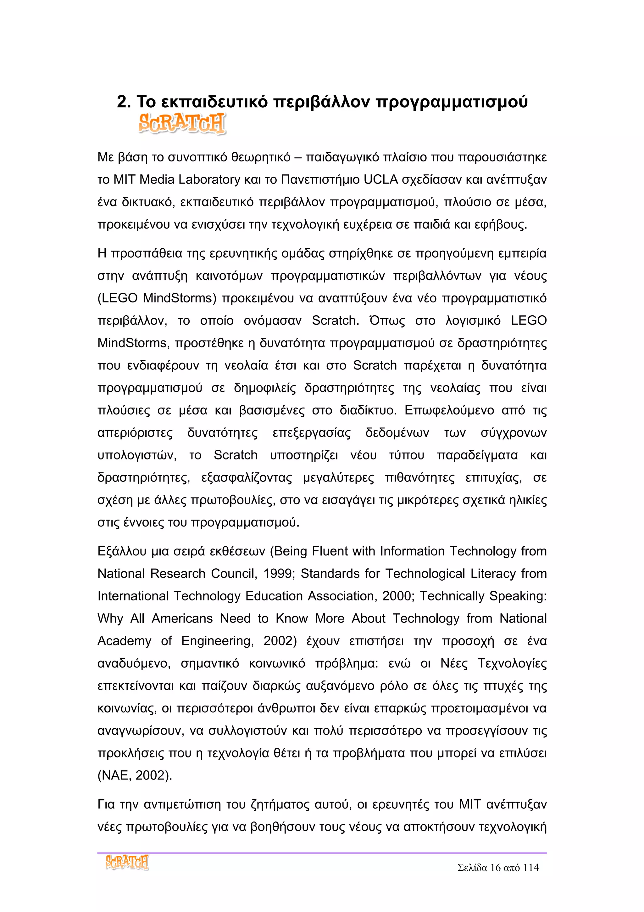 2. Το εκπαιδευτικό περιβάλλον προγραμματισμού


Με βάση το συνοπτικό θεωρητικό – παιδαγωγικό πλαίσιο που παρουσιάστηκε
το MIT Media Laboratory και το Πανεπιστήμιο UCLA σχεδίασαν και ανέπτυξαν
ένα δικτυακό, εκπαιδευτικό περιβάλλον προγραμματισμού, πλούσιο σε μέσα,
προκειμένου να ενισχύσει την τεχνολογική ευχέρεια σε παιδιά και εφήβους.

Η προσπάθεια της ερευνητικής ομάδας στηρίχθηκε σε προηγούμενη εμπειρία
στην ανάπτυξη καινοτόμων προγραμματιστικών περιβαλλόντων για νέους
(LEGO MindStorms) προκειμένου να αναπτύξουν ένα νέο προγραμματιστικό
περιβάλλον, το οποίο ονόμασαν Scratch. Όπως στο λογισμικό LEGO
MindStorms, προστέθηκε η δυνατότητα προγραμματισμού σε δραστηριότητες
που ενδιαφέρουν τη νεολαία έτσι και στο Scratch παρέχεται η δυνατότητα
προγραμματισμού σε δημοφιλείς δραστηριότητες της νεολαίας που είναι
πλούσιες σε μέσα και βασισμένες στο διαδίκτυο. Επωφελούμενο από τις
απεριόριστες   δυνατότητες   επεξεργασίας    δεδομένων    των   σύγχρονων
υπολογιστών, το Scratch υποστηρίζει νέου τύπου παραδείγματα και
δραστηριότητες, εξασφαλίζοντας μεγαλύτερες πιθανότητες επιτυχίας, σε
σχέση με άλλες πρωτοβουλίες, στο να εισαγάγει τις μικρότερες σχετικά ηλικίες
στις έννοιες του προγραμματισμού.

Εξάλλου μια σειρά εκθέσεων (Being Fluent with Information Technology from
National Research Council, 1999; Standards for Technological Literacy from
International Technology Education Association, 2000; Technically Speaking:
Why All Americans Need to Know More About Technology from National
Academy of Engineering, 2002) έχουν επιστήσει την προσοχή σε ένα
αναδυόμενο, σημαντικό κοινωνικό πρόβλημα: ενώ οι Νέες Τεχνολογίες
επεκτείνονται και παίζουν διαρκώς αυξανόμενο ρόλο σε όλες τις πτυχές της
κοινωνίας, οι περισσότεροι άνθρωποι δεν είναι επαρκώς προετοιμασμένοι να
αναγνωρίσουν, να συλλογιστούν και πολύ περισσότερο να προσεγγίσουν τις
προκλήσεις που η τεχνολογία θέτει ή τα προβλήματα που μπορεί να επιλύσει
(NAE, 2002).

Για την αντιμετώπιση του ζητήματος αυτού, οι ερευνητές του MIT ανέπτυξαν
νέες πρωτοβουλίες για να βοηθήσουν τους νέους να αποκτήσουν τεχνολογική


                                                            Σελίδα 16 από 114
 