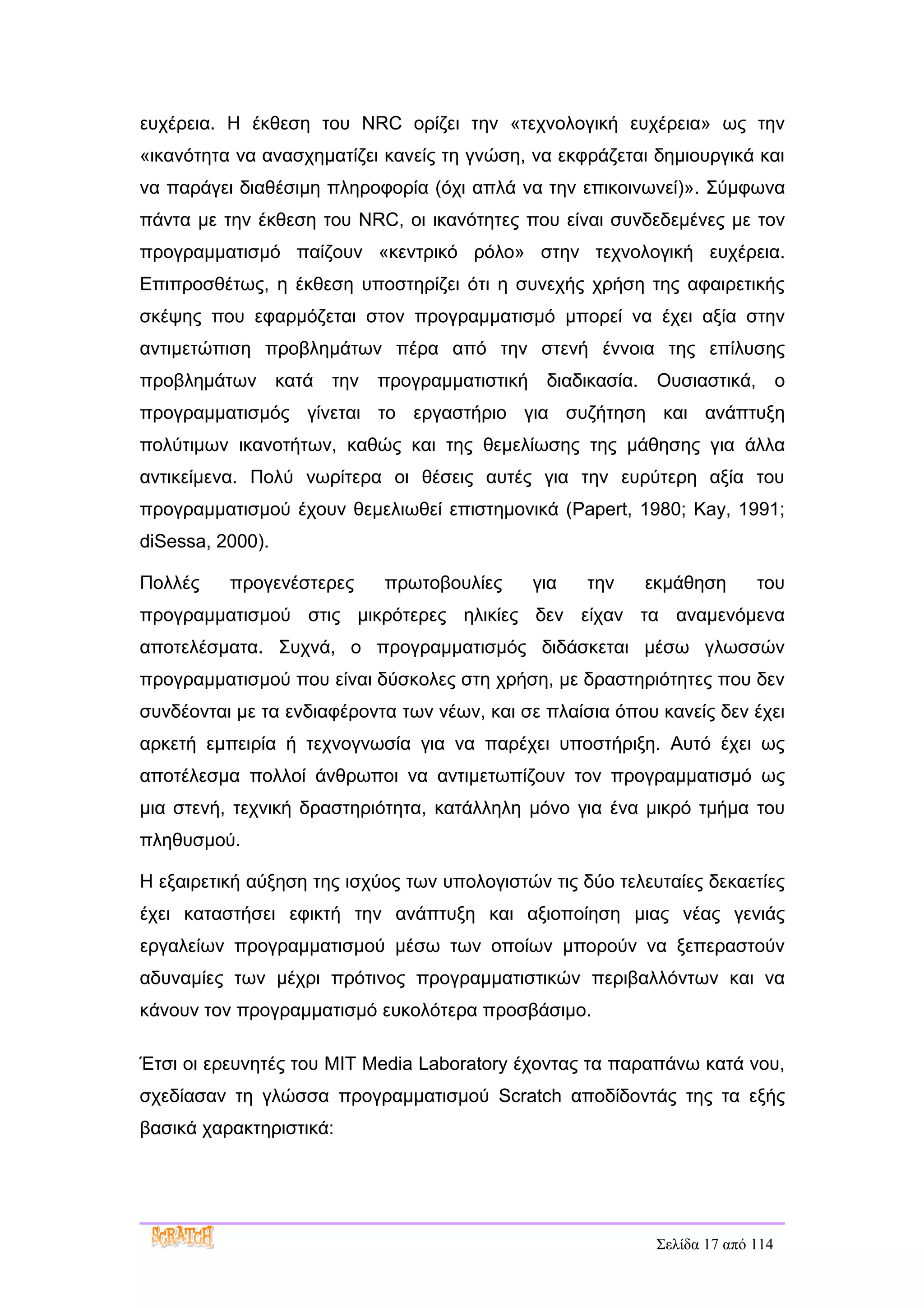 ευχέρεια. Η έκθεση του NRC ορίζει την «τεχνολογική ευχέρεια» ως την
«ικανότητα να ανασχηματίζει κανείς τη γνώση, να εκφράζεται δημιουργικά και
να παράγει διαθέσιμη πληροφορία (όχι απλά να την επικοινωνεί)». Σύμφωνα
πάντα με την έκθεση του NRC, οι ικανότητες που είναι συνδεδεμένες με τον
προγραμματισμό παίζουν «κεντρικό ρόλο» στην τεχνολογική ευχέρεια.
Επιπροσθέτως, η έκθεση υποστηρίζει ότι η συνεχής χρήση της αφαιρετικής
σκέψης που εφαρμόζεται στον προγραμματισμό μπορεί να έχει αξία στην
αντιμετώπιση προβλημάτων πέρα από την στενή έννοια της επίλυσης
προβλημάτων       κατά την προγραμματιστική    διαδικασία. Ουσιαστικά, ο
προγραμματισμός γίνεται το εργαστήριο για συζήτηση και ανάπτυξη
πολύτιμων ικανοτήτων, καθώς και της θεμελίωσης της μάθησης για άλλα
αντικείμενα. Πολύ νωρίτερα οι θέσεις αυτές για την ευρύτερη αξία του
προγραμματισμού έχουν θεμελιωθεί επιστημονικά (Papert, 1980; Kay, 1991;
diSessa, 2000).

Πολλές    προγενέστερες     πρωτοβουλίες      για   την   εκμάθηση        του
προγραμματισμού στις μικρότερες ηλικίες δεν είχαν τα αναμενόμενα
αποτελέσματα. Συχνά, ο προγραμματισμός διδάσκεται μέσω γλωσσών
προγραμματισμού που είναι δύσκολες στη χρήση, με δραστηριότητες που δεν
συνδέονται με τα ενδιαφέροντα των νέων, και σε πλαίσια όπου κανείς δεν έχει
αρκετή εμπειρία ή τεχνογνωσία για να παρέχει υποστήριξη. Αυτό έχει ως
αποτέλεσμα πολλοί άνθρωποι να αντιμετωπίζουν τον προγραμματισμό ως
μια στενή, τεχνική δραστηριότητα, κατάλληλη μόνο για ένα μικρό τμήμα του
πληθυσμού.

Η εξαιρετική αύξηση της ισχύος των υπολογιστών τις δύο τελευταίες δεκαετίες
έχει καταστήσει εφικτή την ανάπτυξη και αξιοποίηση μιας νέας γενιάς
εργαλείων προγραμματισμού μέσω των οποίων μπορούν να ξεπεραστούν
αδυναμίες των μέχρι πρότινος προγραμματιστικών περιβαλλόντων και να
κάνουν τον προγραμματισμό ευκολότερα προσβάσιμο.

Έτσι οι ερευνητές του MIT Media Laboratory έχοντας τα παραπάνω κατά νου,
σχεδίασαν τη γλώσσα προγραμματισμού Scratch αποδίδοντάς της τα εξής
βασικά χαρακτηριστικά:




                                                            Σελίδα 17 από 114
 