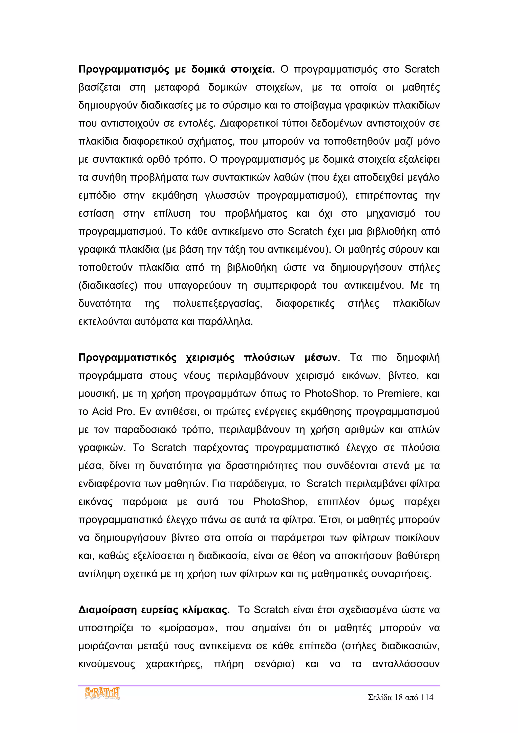 Προγραμματισμός με δομικά στοιχεία. Ο προγραμματισμός στο Scratch
βασίζεται στη μεταφορά δομικών στοιχείων, με τα οποία οι μαθητές
δημιουργούν διαδικασίες με το σύρσιμο και το στοίβαγμα γραφικών πλακιδίων
που αντιστοιχούν σε εντολές. Διαφορετικοί τύποι δεδομένων αντιστοιχούν σε
πλακίδια διαφορετικού σχήματος, που μπορούν να τοποθετηθούν μαζί μόνο
με συντακτικά ορθό τρόπο. Ο προγραμματισμός με δομικά στοιχεία εξαλείφει
τα συνήθη προβλήματα των συντακτικών λαθών (που έχει αποδειχθεί μεγάλο
εμπόδιο στην εκμάθηση γλωσσών προγραμματισμού), επιτρέποντας την
εστίαση στην επίλυση του προβλήματος και όχι στο μηχανισμό του
προγραμματισμού. Το κάθε αντικείμενο στο Scratch έχει μια βιβλιοθήκη από
γραφικά πλακίδια (με βάση την τάξη του αντικειμένου). Οι μαθητές σύρουν και
τοποθετούν πλακίδια από τη βιβλιοθήκη ώστε να δημιουργήσουν στήλες
(διαδικασίες) που υπαγορεύουν τη συμπεριφορά του αντικειμένου. Με τη
δυνατότητα    της   πολυεπεξεργασίας,     διαφορετικές      στήλες     πλακιδίων
εκτελούνται αυτόματα και παράλληλα.


Προγραμματιστικός χειρισμός πλούσιων μέσων. Τα πιο δημοφιλή
προγράμματα στους νέους περιλαμβάνουν χειρισμό εικόνων, βίντεο, και
μουσική, με τη χρήση προγραμμάτων όπως το PhotoShop, το Premiere, και
το Acid Pro. Εν αντιθέσει, οι πρώτες ενέργειες εκμάθησης προγραμματισμού
με τον παραδοσιακό τρόπο, περιλαμβάνουν τη χρήση αριθμών και απλών
γραφικών. Το Scratch παρέχοντας προγραμματιστικό έλεγχο σε πλούσια
μέσα, δίνει τη δυνατότητα για δραστηριότητες που συνδέονται στενά με τα
ενδιαφέροντα των μαθητών. Για παράδειγμα, το Scratch περιλαμβάνει φίλτρα
εικόνας παρόμοια με αυτά του PhotoShop, επιπλέον όμως παρέχει
προγραμματιστικό έλεγχο πάνω σε αυτά τα φίλτρα. Έτσι, οι μαθητές μπορούν
να δημιουργήσουν βίντεο στα οποία οι παράμετροι των φίλτρων ποικίλουν
και, καθώς εξελίσσεται η διαδικασία, είναι σε θέση να αποκτήσουν βαθύτερη
αντίληψη σχετικά με τη χρήση των φίλτρων και τις μαθηματικές συναρτήσεις.


Διαμοίραση ευρείας κλίμακας. Το Scratch είναι έτσι σχεδιασμένο ώστε να
υποστηρίζει το «μοίρασμα», που σημαίνει ότι οι μαθητές μπορούν να
μοιράζονται μεταξύ τους αντικείμενα σε κάθε επίπεδο (στήλες διαδικασιών,
κινούμενους   χαρακτήρες,   πλήρη     σενάρια)   και   να   τα    ανταλλάσσουν


                                                                 Σελίδα 18 από 114
 