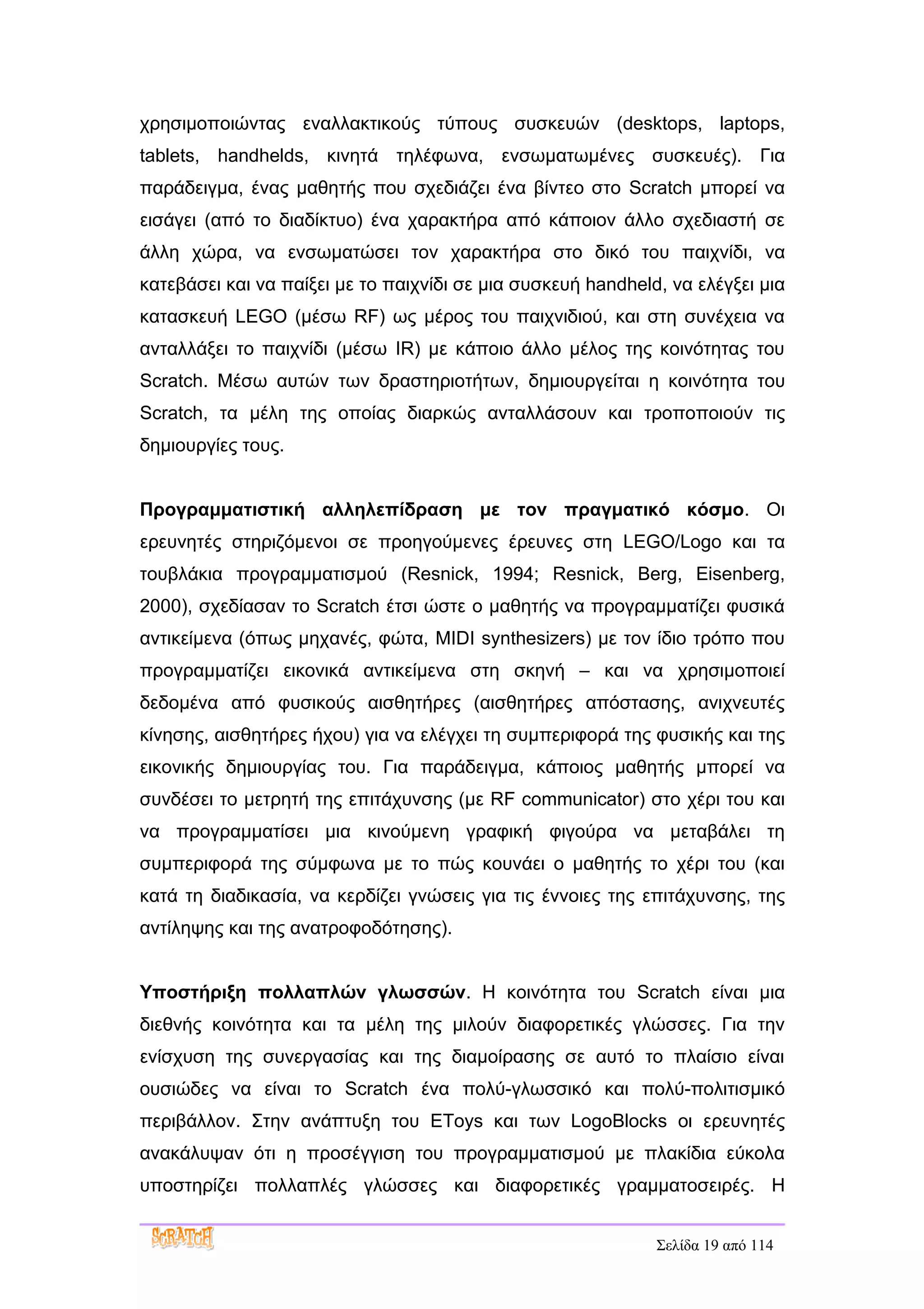 χρησιμοποιώντας εναλλακτικούς τύπους συσκευών (desktops, laptops,
tablets, handhelds, κινητά τηλέφωνα, ενσωματωμένες συσκευές). Για
παράδειγμα, ένας μαθητής που σχεδιάζει ένα βίντεο στο Scratch μπορεί να
εισάγει (από το διαδίκτυο) ένα χαρακτήρα από κάποιον άλλο σχεδιαστή σε
άλλη χώρα, να ενσωματώσει τον χαρακτήρα στο δικό του παιχνίδι, να
κατεβάσει και να παίξει με το παιχνίδι σε μια συσκευή handheld, να ελέγξει μια
κατασκευή LEGO (μέσω RF) ως μέρος του παιχνιδιού, και στη συνέχεια να
ανταλλάξει το παιχνίδι (μέσω IR) με κάποιο άλλο μέλος της κοινότητας του
Scratch. Μέσω αυτών των δραστηριοτήτων, δημιουργείται η κοινότητα του
Scratch, τα μέλη της οποίας διαρκώς ανταλλάσουν και τροποποιούν τις
δημιουργίες τους.


Προγραμματιστική αλληλεπίδραση με τον πραγματικό κόσμο. Οι
ερευνητές στηριζόμενοι σε προηγούμενες έρευνες στη LEGO/Logo και τα
τουβλάκια προγραμματισμού (Resnick, 1994; Resnick, Berg, Eisenberg,
2000), σχεδίασαν το Scratch έτσι ώστε ο μαθητής να προγραμματίζει φυσικά
αντικείμενα (όπως μηχανές, φώτα, MIDI synthesizers) με τον ίδιο τρόπο που
προγραμματίζει εικονικά αντικείμενα στη σκηνή – και να χρησιμοποιεί
δεδομένα από φυσικούς αισθητήρες (αισθητήρες απόστασης, ανιχνευτές
κίνησης, αισθητήρες ήχου) για να ελέγχει τη συμπεριφορά της φυσικής και της
εικονικής δημιουργίας του. Για παράδειγμα, κάποιος μαθητής μπορεί να
συνδέσει το μετρητή της επιτάχυνσης (με RF communicator) στο χέρι του και
να προγραμματίσει μια κινούμενη γραφική φιγούρα να μεταβάλει τη
συμπεριφορά της σύμφωνα με το πώς κουνάει ο μαθητής το χέρι του (και
κατά τη διαδικασία, να κερδίζει γνώσεις για τις έννοιες της επιτάχυνσης, της
αντίληψης και της ανατροφοδότησης).


Υποστήριξη πολλαπλών γλωσσών. Η κοινότητα του Scratch είναι μια
διεθνής κοινότητα και τα μέλη της μιλούν διαφορετικές γλώσσες. Για την
ενίσχυση της συνεργασίας και της διαμοίρασης σε αυτό το πλαίσιο είναι
ουσιώδες να είναι το Scratch ένα πολύ-γλωσσικό και πολύ-πολιτισμικό
περιβάλλον. Στην ανάπτυξη του EToys και των LogoBlocks οι ερευνητές
ανακάλυψαν ότι η προσέγγιση του προγραμματισμού με πλακίδια εύκολα
υποστηρίζει πολλαπλές γλώσσες και διαφορετικές γραμματοσειρές. Η


                                                              Σελίδα 19 από 114
 