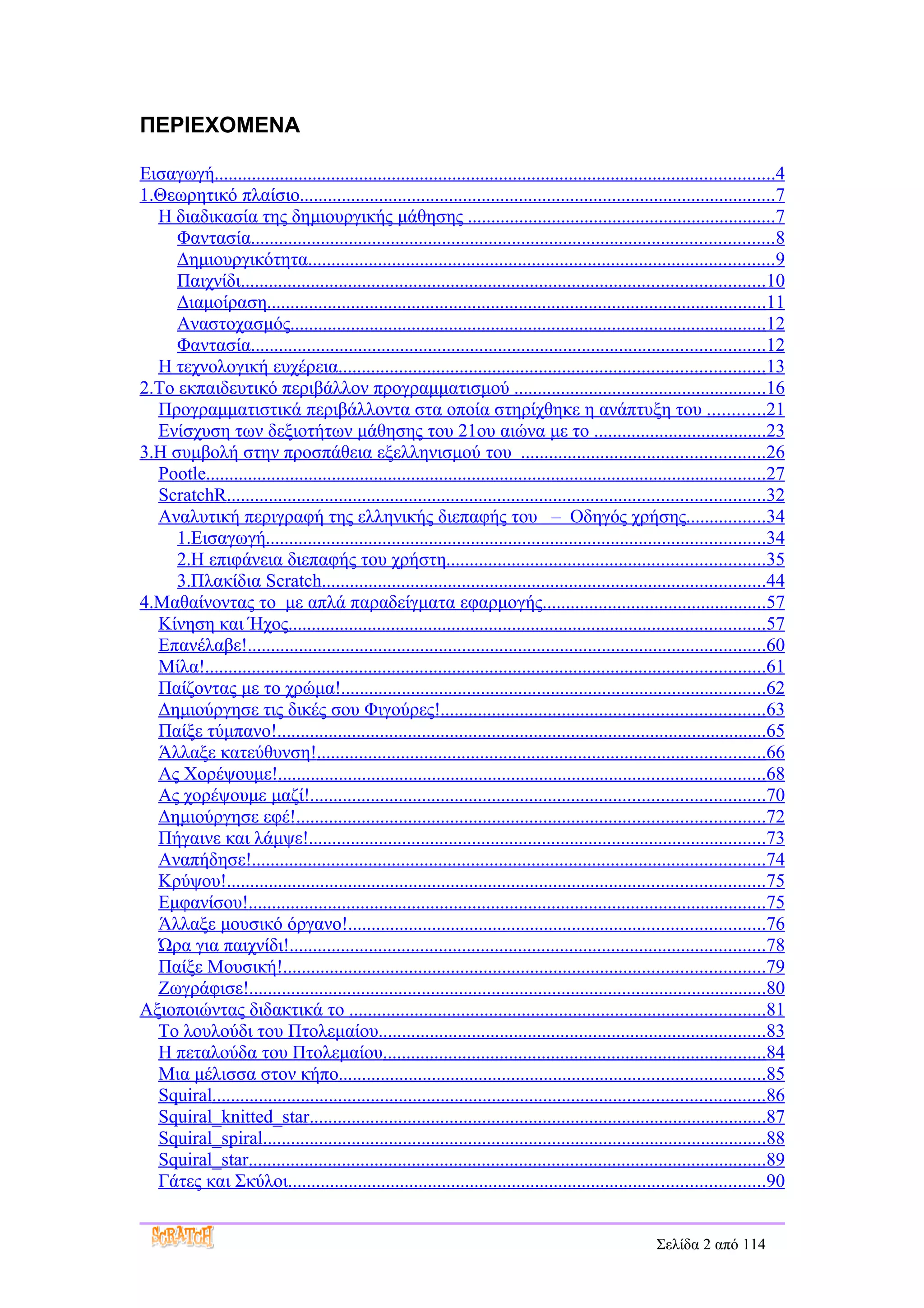 ΠΕΡΙΕΧΟΜΕΝΑ

Εισαγωγή........................................................................................................................4
1.Θεωρητικό πλαίσιο......................................................................................................7
  Η διαδικασία της δημιουργικής μάθησης ..................................................................7
     Φαντασία................................................................................................................8
     Δημιουργικότητα....................................................................................................9
     Παιχνίδι................................................................................................................10
     Διαμοίραση...........................................................................................................11
     Αναστοχασμός......................................................................................................12
     Φαντασία..............................................................................................................12
  Η τεχνολογική ευχέρεια...........................................................................................13
2.Το εκπαιδευτικό περιβάλλον προγραμματισμού ......................................................16
  Προγραμματιστικά περιβάλλοντα στα οποία στηρίχθηκε η ανάπτυξη του ............21
  Ενίσχυση των δεξιοτήτων μάθησης του 21ου αιώνα με το .....................................23
3.Η συμβολή στην προσπάθεια εξελληνισμού του ....................................................26
  Pootle........................................................................................................................27
  ScratchR...................................................................................................................32
  Αναλυτική περιγραφή της ελληνικής διεπαφής του – Οδηγός χρήσης.................34
     1.Εισαγωγή...........................................................................................................34
     2.Η επιφάνεια διεπαφής του χρήστη....................................................................35
     3.Πλακίδια Scratch...............................................................................................44
4.Μαθαίνοντας το με απλά παραδείγματα εφαρμογής................................................57
  Κίνηση και Ήχος......................................................................................................57
  Επανέλαβε!...............................................................................................................60
  Μίλα!........................................................................................................................61
  Παίζοντας με το χρώμα!...........................................................................................62
  Δημιούργησε τις δικές σου Φιγούρες!.....................................................................63
  Παίξε τύμπανο!.........................................................................................................65
  Άλλαξε κατεύθυνση!................................................................................................66
  Ας Χορέψουμε!........................................................................................................68
  Ας χορέψουμε μαζί!.................................................................................................70
  Δημιούργησε εφέ!....................................................................................................72
  Πήγαινε και λάμψε!..................................................................................................73
  Αναπήδησε!..............................................................................................................74
  Κρύψου!...................................................................................................................75
  Εμφανίσου!...............................................................................................................75
  Άλλαξε μουσικό όργανο!.........................................................................................76
  Ώρα για παιχνίδι!......................................................................................................78
  Παίξε Μουσική!.......................................................................................................79
  Ζωγράφισε!...............................................................................................................80
Αξιοποιώντας διδακτικά το .........................................................................................81
  Το λουλούδι του Πτολεμαίου...................................................................................83
  Η πεταλούδα του Πτολεμαίου..................................................................................84
  Μια μέλισσα στον κήπο...........................................................................................85
  Squiral......................................................................................................................86
  Squiral_knitted_star..................................................................................................87
  Squiral_spiral............................................................................................................88
  Squiral_star...............................................................................................................89
  Γάτες και Σκύλοι......................................................................................................90


                                                                                                        Σελίδα 2 από 114
 