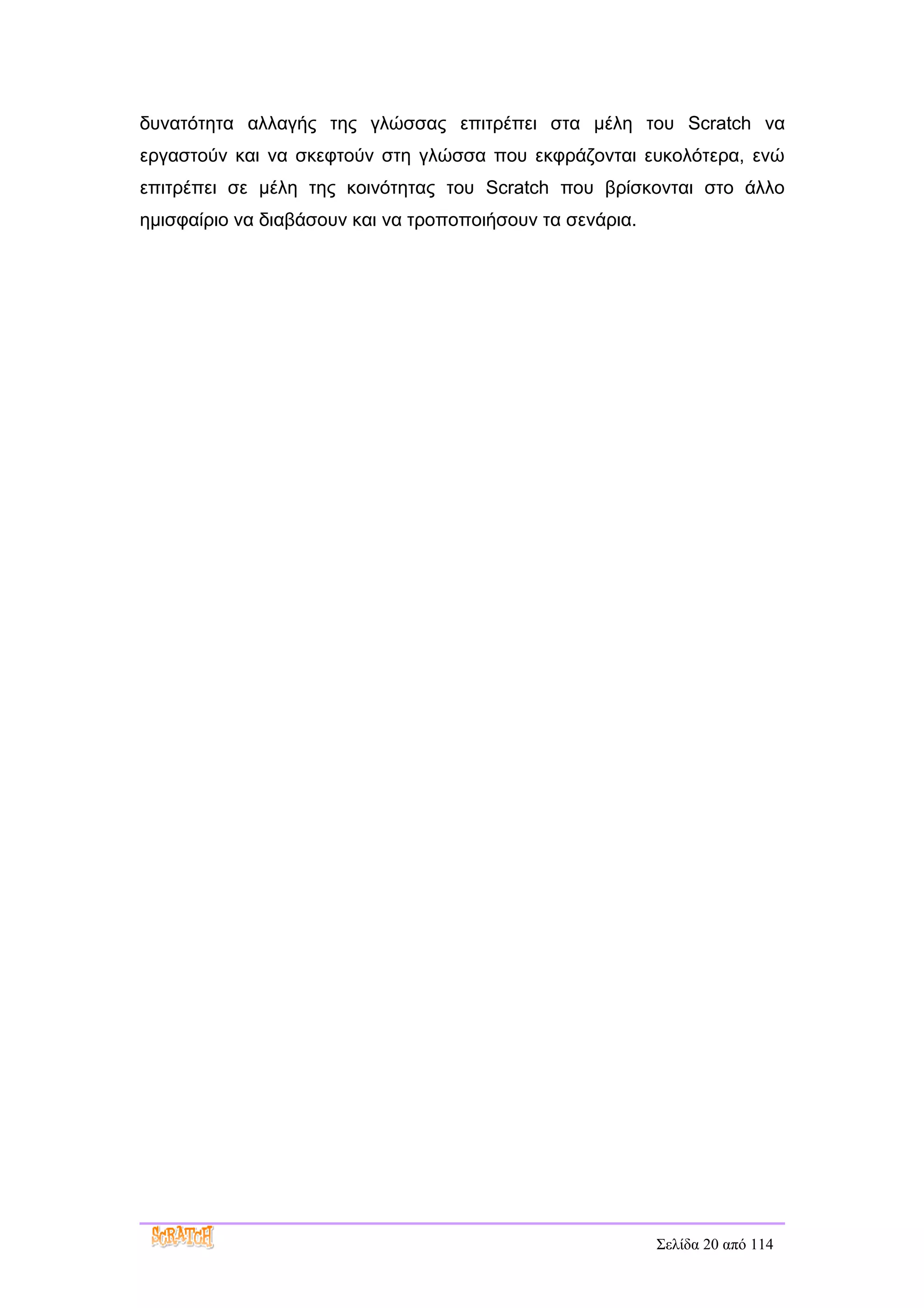 δυνατότητα αλλαγής της γλώσσας επιτρέπει στα μέλη του Scratch να
εργαστούν και να σκεφτούν στη γλώσσα που εκφράζονται ευκολότερα, ενώ
επιτρέπει σε μέλη της κοινότητας του Scratch που βρίσκονται στο άλλο
ημισφαίριο να διαβάσουν και να τροποποιήσουν τα σενάρια.




                                                           Σελίδα 20 από 114
 