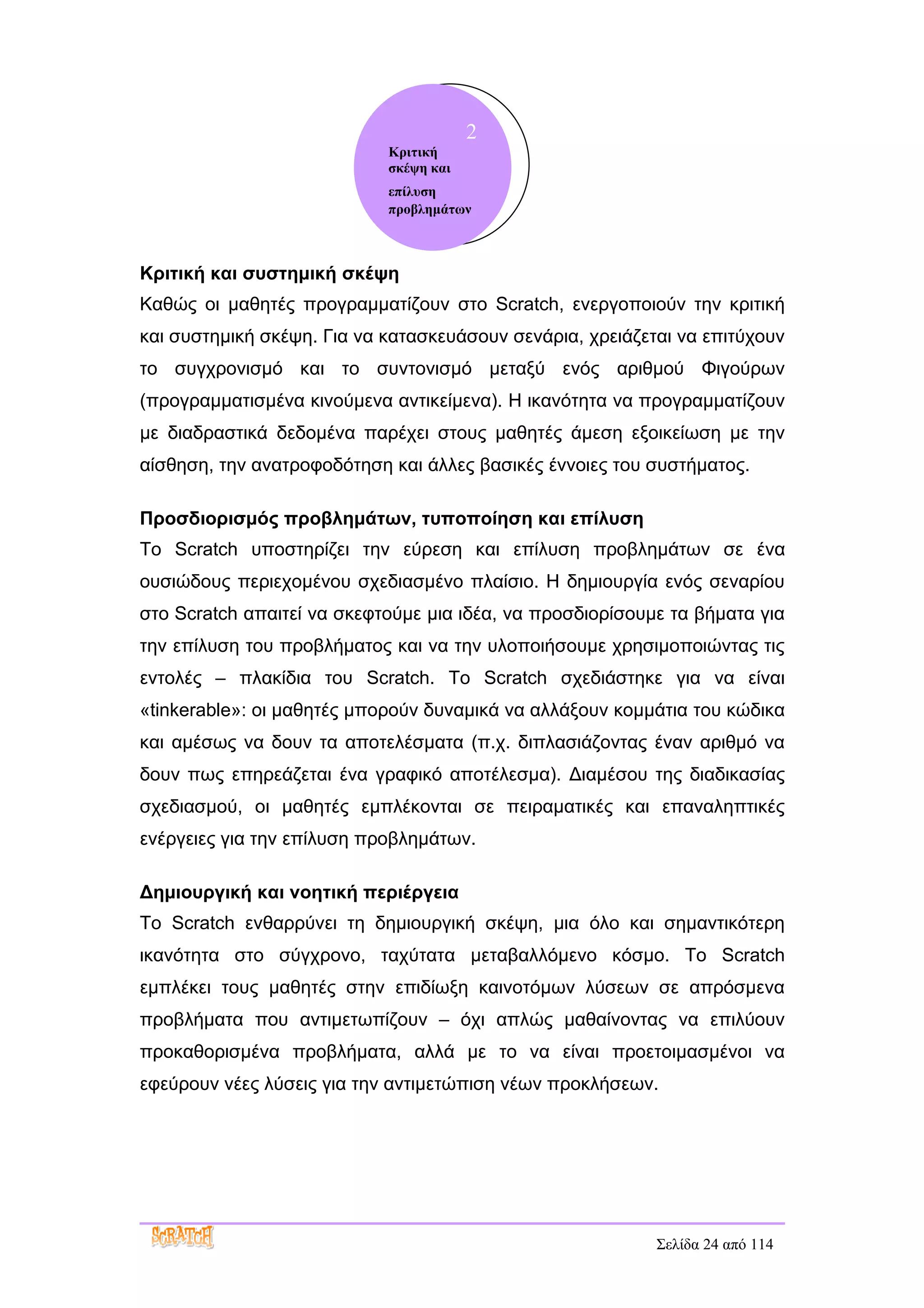 2
                            Κριτική
                            σκέψη και
                            επίλυση
                            προβλημάτων



Κριτική και συστημική σκέψη
Καθώς οι μαθητές προγραμματίζουν στο Scratch, ενεργοποιούν την κριτική
και συστημική σκέψη. Για να κατασκευάσουν σενάρια, χρειάζεται να επιτύχουν
το συγχρονισμό και το συντονισμό μεταξύ ενός αριθμού Φιγούρων
(προγραμματισμένα κινούμενα αντικείμενα). Η ικανότητα να προγραμματίζουν
με διαδραστικά δεδομένα παρέχει στους μαθητές άμεση εξοικείωση με την
αίσθηση, την ανατροφοδότηση και άλλες βασικές έννοιες του συστήματος.

Προσδιορισμός προβλημάτων, τυποποίηση και επίλυση
Το Scratch υποστηρίζει την εύρεση και επίλυση προβλημάτων σε ένα
ουσιώδους περιεχομένου σχεδιασμένο πλαίσιο. Η δημιουργία ενός σεναρίου
στο Scratch απαιτεί να σκεφτούμε μια ιδέα, να προσδιορίσουμε τα βήματα για
την επίλυση του προβλήματος και να την υλοποιήσουμε χρησιμοποιώντας τις
εντολές – πλακίδια του Scratch. Το Scratch σχεδιάστηκε για να είναι
«tinkerable»: οι μαθητές μπορούν δυναμικά να αλλάξουν κομμάτια του κώδικα
και αμέσως να δουν τα αποτελέσματα (π.χ. διπλασιάζοντας έναν αριθμό να
δουν πως επηρεάζεται ένα γραφικό αποτέλεσμα). Διαμέσου της διαδικασίας
σχεδιασμού, οι μαθητές εμπλέκονται σε πειραματικές και επαναληπτικές
ενέργειες για την επίλυση προβλημάτων.

Δημιουργική και νοητική περιέργεια
Το Scratch ενθαρρύνει τη δημιουργική σκέψη, μια όλο και σημαντικότερη
ικανότητα στο σύγχρονο, ταχύτατα μεταβαλλόμενο κόσμο. Το Scratch
εμπλέκει τους μαθητές στην επιδίωξη καινοτόμων λύσεων σε απρόσμενα
προβλήματα που αντιμετωπίζουν – όχι απλώς μαθαίνοντας να επιλύουν
προκαθορισμένα προβλήματα, αλλά με το να είναι προετοιμασμένοι να
εφεύρουν νέες λύσεις για την αντιμετώπιση νέων προκλήσεων.




                                                           Σελίδα 24 από 114
 