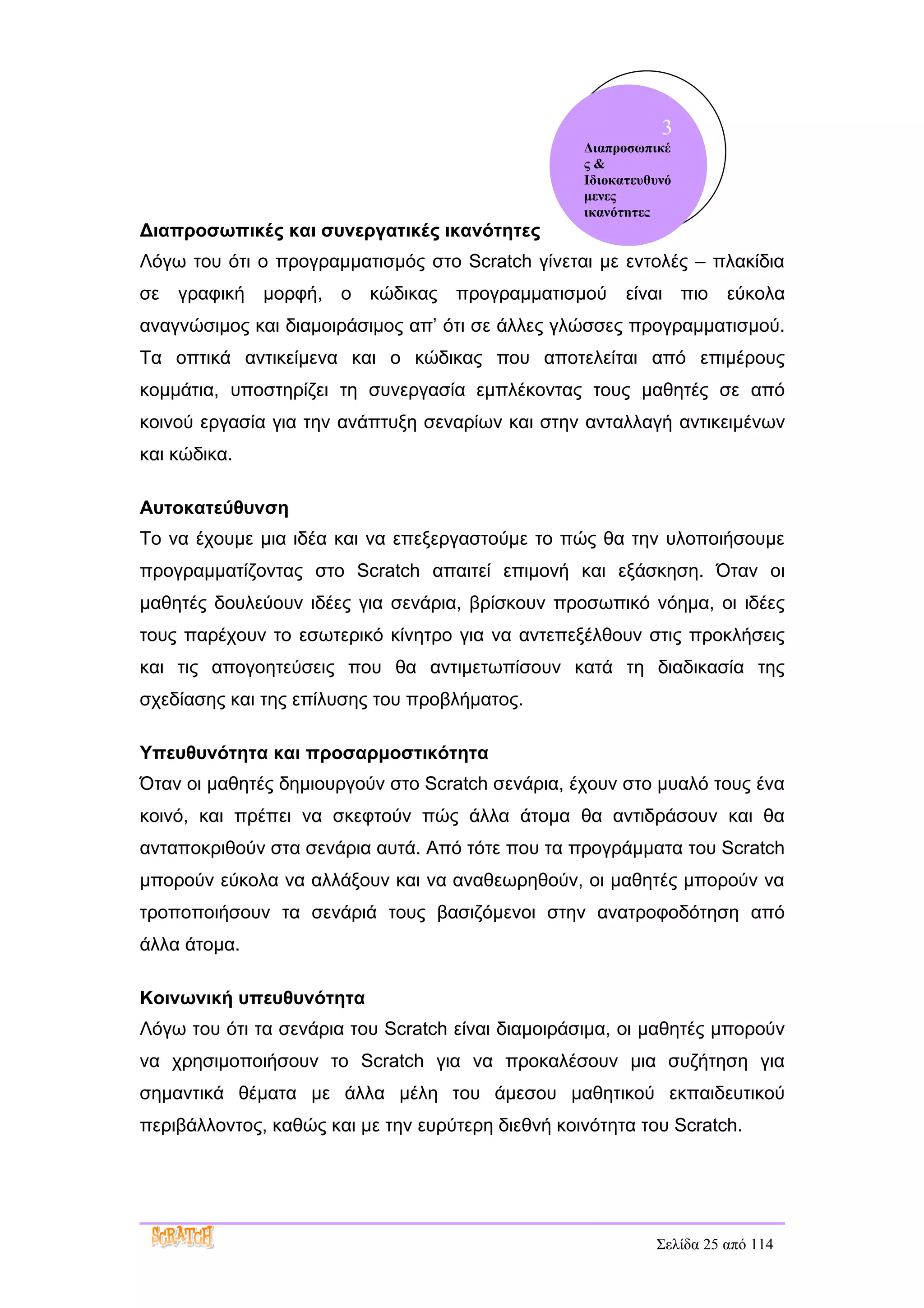 3
                                                   Διαπροσωπικέ
                                                   ς&
                                                   Ιδιοκατευθυνό
                                                   μενες
                                                   ικανότητες
Διαπροσωπικές και συνεργατικές ικανότητες
Λόγω του ότι ο προγραμματισμός στο Scratch γίνεται με εντολές – πλακίδια
σε   γραφική μορφή, ο κώδικας προγραμματισμού            είναι πιο     εύκολα
αναγνώσιμος και διαμοιράσιμος απ’ ότι σε άλλες γλώσσες προγραμματισμού.
Τα οπτικά αντικείμενα και ο κώδικας που αποτελείται από επιμέρους
κομμάτια, υποστηρίζει τη συνεργασία εμπλέκοντας τους μαθητές σε από
κοινού εργασία για την ανάπτυξη σεναρίων και στην ανταλλαγή αντικειμένων
και κώδικα.

Αυτοκατεύθυνση
Το να έχουμε μια ιδέα και να επεξεργαστούμε το πώς θα την υλοποιήσουμε
προγραμματίζοντας στο Scratch απαιτεί επιμονή και εξάσκηση. Όταν οι
μαθητές δουλεύουν ιδέες για σενάρια, βρίσκουν προσωπικό νόημα, οι ιδέες
τους παρέχουν το εσωτερικό κίνητρο για να αντεπεξέλθουν στις προκλήσεις
και τις απογοητεύσεις που θα αντιμετωπίσουν κατά τη διαδικασία της
σχεδίασης και της επίλυσης του προβλήματος.

Υπευθυνότητα και προσαρμοστικότητα
Όταν οι μαθητές δημιουργούν στο Scratch σενάρια, έχουν στο μυαλό τους ένα
κοινό, και πρέπει να σκεφτούν πώς άλλα άτομα θα αντιδράσουν και θα
ανταποκριθούν στα σενάρια αυτά. Από τότε που τα προγράμματα του Scratch
μπορούν εύκολα να αλλάξουν και να αναθεωρηθούν, οι μαθητές μπορούν να
τροποποιήσουν τα σενάριά τους βασιζόμενοι στην ανατροφοδότηση από
άλλα άτομα.

Κοινωνική υπευθυνότητα
Λόγω του ότι τα σενάρια του Scratch είναι διαμοιράσιμα, οι μαθητές μπορούν
να χρησιμοποιήσουν το Scratch για να προκαλέσουν μια συζήτηση για
σημαντικά θέματα με άλλα μέλη του άμεσου μαθητικού εκπαιδευτικού
περιβάλλοντος, καθώς και με την ευρύτερη διεθνή κοινότητα του Scratch.




                                                             Σελίδα 25 από 114
 