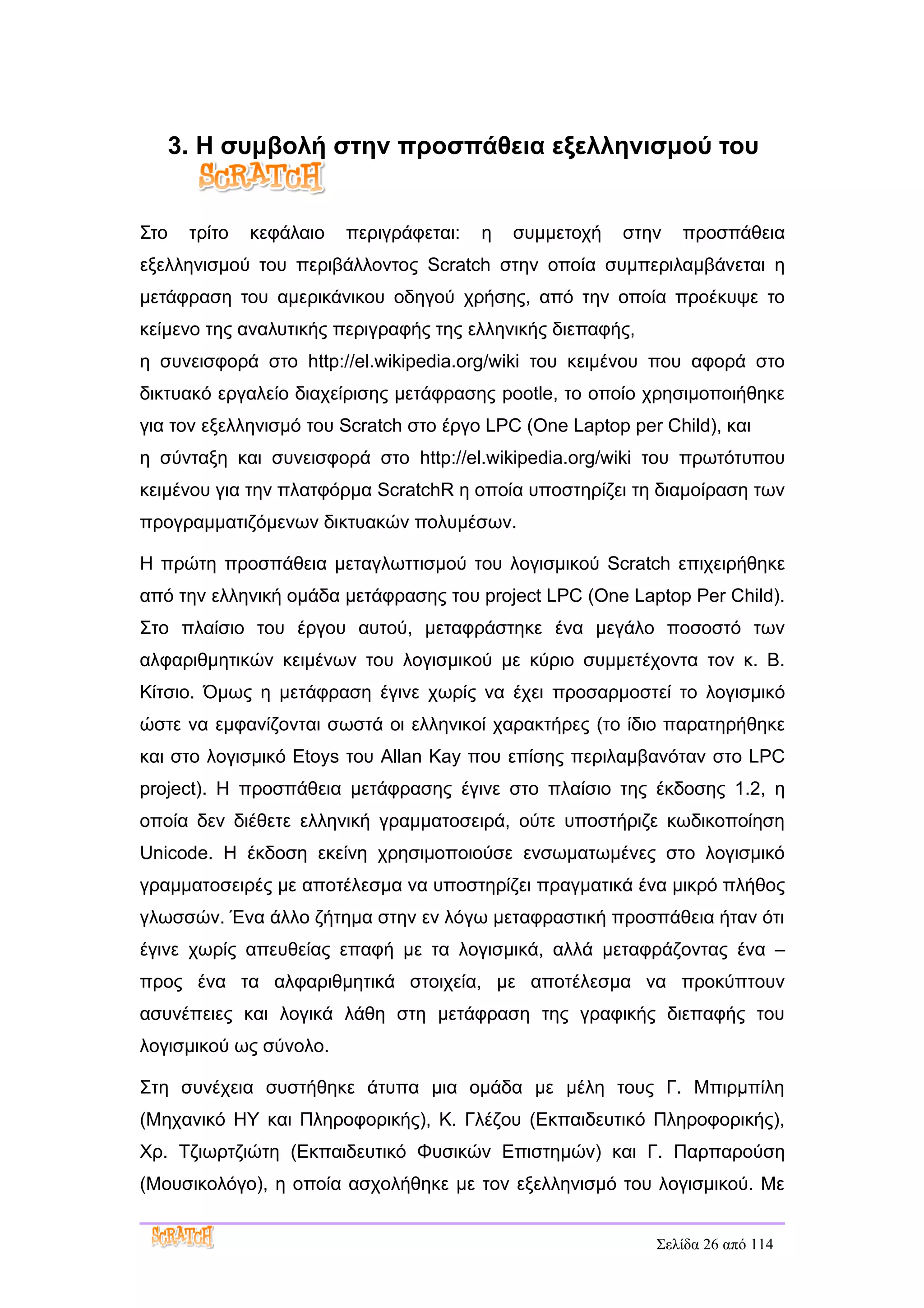 3. Η συμβολή στην προσπάθεια εξελληνισμού του


Στο    τρίτο   κεφάλαιο   περιγράφεται:   η   συμμετοχή   στην   προσπάθεια
εξελληνισμού του περιβάλλοντος Scratch στην οποία συμπεριλαμβάνεται η
μετάφραση του αμερικάνικου οδηγού χρήσης, από την οποία προέκυψε το
κείμενο της αναλυτικής περιγραφής της ελληνικής διεπαφής,
η συνεισφορά στο http://el.wikipedia.org/wiki του κειμένου που αφορά στο
δικτυακό εργαλείο διαχείρισης μετάφρασης pootle, το οποίο χρησιμοποιήθηκε
για τον εξελληνισμό του Scratch στο έργο LPC (One Laptop per Child), και
η σύνταξη και συνεισφορά στο http://el.wikipedia.org/wiki του πρωτότυπου
κειμένου για την πλατφόρμα ScratchR η οποία υποστηρίζει τη διαμοίραση των
προγραμματιζόμενων δικτυακών πολυμέσων.

Η πρώτη προσπάθεια μεταγλωττισμού του λογισμικού Scratch επιχειρήθηκε
από την ελληνική ομάδα μετάφρασης του project LPC (One Laptop Per Child).
Στο πλαίσιο του έργου αυτού, μεταφράστηκε ένα μεγάλο ποσοστό των
αλφαριθμητικών κειμένων του λογισμικού με κύριο συμμετέχοντα τον κ. Β.
Κίτσιο. Όμως η μετάφραση έγινε χωρίς να έχει προσαρμοστεί το λογισμικό
ώστε να εμφανίζονται σωστά οι ελληνικοί χαρακτήρες (το ίδιο παρατηρήθηκε
και στο λογισμικό Etoys του Allan Kay που επίσης περιλαμβανόταν στο LPC
project). Η προσπάθεια μετάφρασης έγινε στο πλαίσιο της έκδοσης 1.2, η
οποία δεν διέθετε ελληνική γραμματοσειρά, ούτε υποστήριζε κωδικοποίηση
Unicode. Η έκδοση εκείνη χρησιμοποιούσε ενσωματωμένες στο λογισμικό
γραμματοσειρές με αποτέλεσμα να υποστηρίζει πραγματικά ένα μικρό πλήθος
γλωσσών. Ένα άλλο ζήτημα στην εν λόγω μεταφραστική προσπάθεια ήταν ότι
έγινε χωρίς απευθείας επαφή με τα λογισμικά, αλλά μεταφράζοντας ένα –
προς ένα τα αλφαριθμητικά στοιχεία, με αποτέλεσμα να προκύπτουν
ασυνέπειες και λογικά λάθη στη μετάφραση της γραφικής διεπαφής του
λογισμικού ως σύνολο.

Στη συνέχεια συστήθηκε άτυπα μια ομάδα με μέλη τους Γ. Μπιρμπίλη
(Μηχανικό ΗΥ και Πληροφορικής), Κ. Γλέζου (Εκπαιδευτικό Πληροφορικής),
Χρ. Τζιωρτζιώτη (Εκπαιδευτικό Φυσικών Επιστημών) και Γ. Παρπαρούση
(Μουσικολόγο), η οποία ασχολήθηκε με τον εξελληνισμό του λογισμικού. Με


                                                             Σελίδα 26 από 114
 