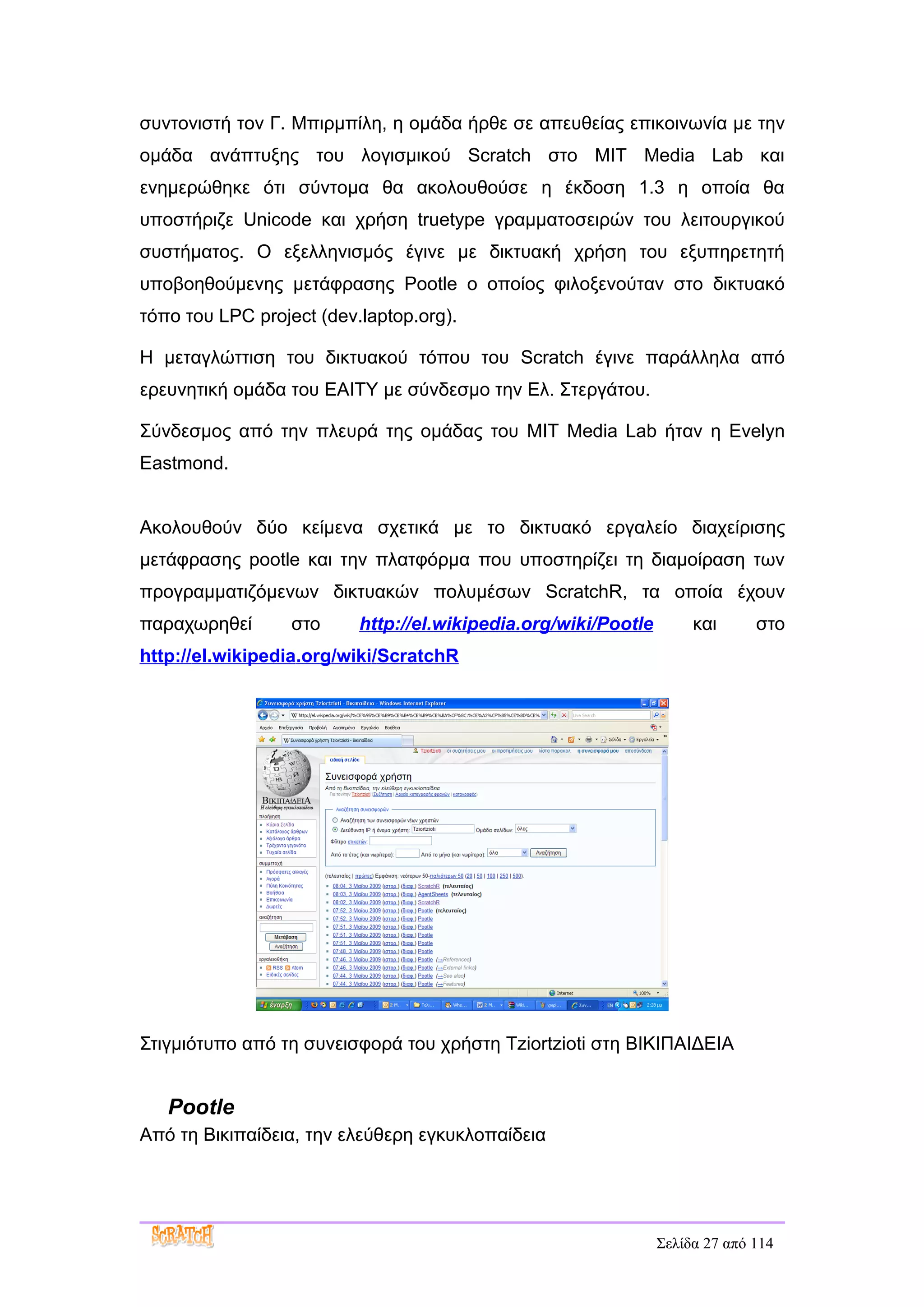 συντονιστή τoν Γ. Μπιρμπίλη, η ομάδα ήρθε σε απευθείας επικοινωνία με την
ομάδα ανάπτυξης του λογισμικού Scratch στο ΜΙΤ Media Lab και
ενημερώθηκε ότι σύντομα θα ακολουθούσε η έκδοση 1.3 η οποία θα
υποστήριζε Unicode και χρήση truetype γραμματοσειρών του λειτουργικού
συστήματος. Ο εξελληνισμός έγινε με δικτυακή χρήση του εξυπηρετητή
υποβοηθούμενης μετάφρασης Pootle ο οποίος φιλοξενούταν στο δικτυακό
τόπο του LPC project (dev.laptop.org).

Η μεταγλώττιση του δικτυακού τόπου του Scratch έγινε παράλληλα από
ερευνητική ομάδα του ΕΑΙΤΥ με σύνδεσμο την Ελ. Στεργάτου.

Σύνδεσμος από την πλευρά της ομάδας του MIT Media Lab ήταν η Evelyn
Eastmond.


Aκολουθούν δύο κείμενα σχετικά με το δικτυακό εργαλείο διαχείρισης
μετάφρασης pootle και την πλατφόρμα που υποστηρίζει τη διαμοίραση των
προγραμματιζόμενων δικτυακών πολυμέσων ScratchR, τα οποία έχουν
παραχωρηθεί       στο     http://el.wikipedia.org/wiki/Pootle        και      στο
http://el.wikipedia.org/wiki/ScratchR




Στιγμιότυπο από τη συνεισφορά του χρήστη Tziortzioti στη ΒΙΚΙΠΑΙΔΕΙΑ


   Pootle
Από τη Βικιπαίδεια, την ελεύθερη εγκυκλοπαίδεια




                                                                Σελίδα 27 από 114
 